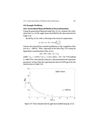 5.8.1 Generalized Maxwell Model of Stress Relaxation                              341

5.8. Example Problems

5.8.1. Generalized Maxwell Model of Stress Relaxation
Using the generalized Maxwell model (Eq. [5.11]), estimate the relax-
ation time (λrel ) of the apple tissue described by the data presented in
Table 5.10.
    Recall Eq. [5.11], with σ referring to the stress in compression:
                                                         −t 
                          σ = f(t) = σe + (σo − σe ) exp      
                                                         λrel 
Assume the material has reached equilibrium at the completion of the
test so σe = 406 Pa. Then, regression of the data (Fig. 5.27) using the
logarithmic transformation of Eq. [5.11],
                           ln(σ − 406) = ln(σo − σe ) − t/λrel
yields −1/λrel = − 0.0906 s-1 or λrel = 11.04 s, and σo − 406 = 200.75 Pa making
σo = 606.75 Pa. Note that the value of σo , determined from the regression
parameter, is lower than the experimental value of 754 Pa given for the
initial stress in Table 5.10.

        400

                                                        Apple Tissue

        300
 , Pa




        200
   e




        100                                                        e   = 406 Pa



         0
              0      10            20            30           40          50      60
                                             Time, s

  Figure 5.27. Stress relaxation data for apple tissue modeled using Eq. [5.11].
 