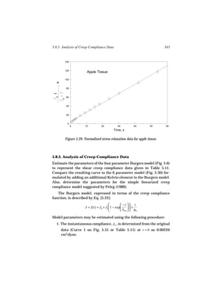 5.8.3 Analysis of Creep Compliance Data                                        343


            140


            120
                           Apple Tissue

            100
  , s




             80
 t
        -
  o




             60
        o




             40


             20


              0
                  0       10         20           30          40       50       60
                                               Time, s

            Figure 5.29. Normalized stress relaxation data for apple tissue.



5.8.3. Analysis of Creep Compliance Data
Estimate the parameters of the four parameter Burgers model (Fig. 5.6)
to represent the shear creep compliance data given in Table 5.11.
Compare the resulting curve to the 6 parameter model (Fig. 5.30) for-
mulated by adding an additional Kelvin element to the Burgers model.
Also, determine the parameters for the simple linearized creep
compliance model suggested by Peleg (1980).
   The Burgers model, expressed in terms of the creep compliance
function, is described by Eq. [5.22]:
                                                    − t  t
                         J = f(t) = J0 + J1 1 − exp       +
                                                    λret   µ0

Model parameters may be estimated using the following procedure:
  1. The instantaneous compliance, J0 , is determined from the original
        data (Curve 1 on Fig. 5.31 or Table 5.11) at t = 0 as 0.00220
        cm2/dyne.
 
