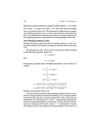 348                                                         Chapter 5. Viscoelasticity

Regression analysis of the data, using Eq. [5.80], yielded k1 = 1050.8 dyne
cm-2 s and k2 = 196.6 dyne cm-2 with r 2 = 0.99. Raw data and the resulting
curve are plotted in Fig. 5.32. The 6 parameter model involves complex
curve fitting, but gives a very accurate representation of experimental
data. The simple linear equation is less precise, but often adequate for
investigating practical creep problems involving biological materials.

5.8.4. Plotting Oscillatory Data
Develop alternative plots showing the dynamic behavior of the con-
centrated solution (5% lambda carrageenan solution) illustrated in Fig.
5.21.
    The data given in Fig. 5.22 were fit to a power law model resulting
in the following equations (Table 5.8):
                                G′ = 16.26(ω).84
and
                                G′′ = 27.78(ω).52
Using these equations other rheological parameters can be easily cal-
culated:
                                    G′′
                             η′ =       = 27.78(ω)−.48
                                    ω
                                     G′
                             η′′ =      = 16.26(ω)−.16
                                     ω
                                      G′′
                            tan δ =       = 1.71(ω)−.32
                                      G′

              G * = √ 2 = √ )
                     (G′)2 + (G′′)  (16.26(ω).84) + (27.78(ω)
                                                       2      .52    2



              η* = √ 2 = √ )
                    (η′)2 + (η′′)  (27.78(ω)−.48) + (16.26(ω)−.16
                                                               
                                                    2                 2


Results are presented in Fig. 5.33.
    Two very useful methods of representing mechanical spectra are to
plot the storage modulus and the loss modulus, or the storage modulus
and the dynamic viscosity. Crossover points (Fig. 5.33), such as the one
provided by the intersection of G′ and G′′, may provide useful bench-
marks for comparing products or treatments. In this case the crossover
occurs at a frequency of 5.61 rad/s. Since G′ = G′′ at that point, it is also
the frequency where the tangent of the phase angle (tan δ) is equal to 1
 