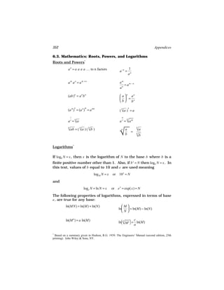 352                                                                           Appendices

6.3. Mathematics: Roots, Powers, and Logarithms
Roots and Powers*
           a n = a a a a … to n factors                         1
                                                      a −n =
                                                                an

           am an = am +n                              am
                                                         = am −n
                                                      an

           (ab)n = a n b n                             a n an
                                                        = n
                                                      b b
                   n       m                                    n
           (a m ) = (a n ) = a mn                     ( √a ) = a
                                                        
                                                        n


               1                                        m

                                                      a n = √a m
                                                            
                                                            n
           a n = √a
                 
                   n



            ab 
           √ = ( √a ) ( √b )
                         
                                                      
                                                      √                 
                                                                        √a
           n           n       n                                        n
                                                       n    a
                                                                    =
                                                                        
                                                                        √b
                                                            b           n




Logarithms*

If logb N = x , then x is the logarithm of N to the base b where b is a
finite positive number other than 1. Also, if b x = N then logb N = x . In
this text, values of b equal to 10 and e are used meaning
                                   log10 N = x   or 10 x = N

and
                           loge N = ln N = x     or e x = exp( x) = N

The following properties of logarithms, expressed in terms of base
e , are true for any base:
          ln(MN) = ln(M) + ln(N)                        M
                                                      ln  = ln(M) − ln(N)
                                                        N

          ln(M a ) = a ln(M)                                      c
                                                      ln √ c  = ln(M)
                                                        M 
                                                          a
                                                                  a

*
 Based on a summary given in Hudson, R.G. 1939. The Engineers’ Manual (second edition, 25th
printing). John Wiley & Sons, NY.
 