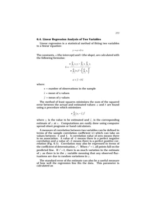 353

6.4. Linear Regression Analysis of Two Variables
   Linear regression is a statistical method of fitting two variables
to a linear equation:
                                 y =a +b x
The constants, a (the intercept) and b (the slope), are calculated with
the following formulas:
                                n           n       n
                              n ∑ xi yi − ∑ xi ∑ yi
                               i =1        i =1    i =1
                         b=         n         n 2
                               n ∑ ( xi )2 −  ∑ xi 
                                 i =1        i =1 

                                 a = y − bx
where:
      n = number of observations in the sample
      x = mean of x values
      y = mean of y values
   The method of least squares minimizes the sum of the squared
error between the actual and estimated values: a and b are found
using a procedure which minimizes
                                     n
                               n ∑ ( yi − y x )2
                                    i =1


where yi is the value to be estimated and y x is the corresponding
estimate of y at x . Computations are easily done using computer
spread-sheet programs or hand calculators.
   A measure of correlation between two variables can be defined in
terms of the sample correlation coefficient (r ) which can take on
values between -1 and 1. A correlation value of zero means there
is no association. A value of -1 means there is a perfect negative
correlation and a value of +1 means there is a perfect positive cor-
relation (Fig. 6.1). Correlation may also be expressed in terms of
the coefficient of determination, r 2. When r 2 = 1, all points fall on the
predicted line. If r 2 = 0, there is as much variation in the estimate
of y as there is in the y variable meaning that any observed fluc-
tuations are due to random variations in y .
   The standard error of the estimate can also be a useful measure
of how well the regression line fits the data. This parameter is
calculated as
 