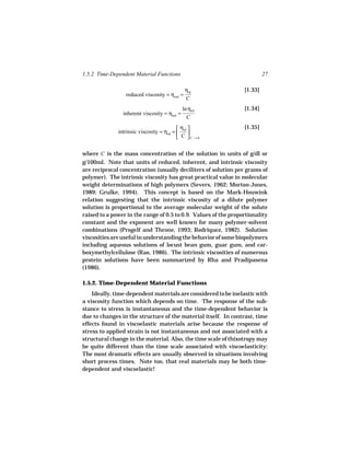 1.5.2 Time-Dependent Material Functions                                   27

                                               ηsp               [1.33]
                 reduced viscosity = ηred =
                                               C
                                              ln ηrel            [1.34]
                inherent viscosity = ηinh =
                                                C

                                            ηsp                [1.35]
              intrinsic viscosity = ηint =      
                                            C C →0

where C is the mass concentration of the solution in units of g/dl or
g/100ml. Note that units of reduced, inherent, and intrinsic viscosity
are reciprocal concentration (usually deciliters of solution per grams of
polymer). The intrinsic viscosity has great practical value in molecular
weight determinations of high polymers (Severs, 1962; Morton-Jones,
1989; Grulke, 1994). This concept is based on the Mark-Houwink
relation suggesting that the intrinsic viscosity of a dilute polymer
solution is proportional to the average molecular weight of the solute
raised to a power in the range of 0.5 to 0.9. Values of the proportionality
constant and the exponent are well known for many polymer-solvent
combinations (Progelf and Throne, 1993; Rodriquez, 1982). Solution
viscosities are useful in understanding the behavior of some biopolymers
including aqueous solutions of locust bean gum, guar gum, and car-
boxymethylcellulose (Rao, 1986). The intrinsic viscosities of numerous
protein solutions have been summarized by Rha and Pradipasena
(1986).

1.5.2. Time-Dependent Material Functions
    Ideally, time-dependent materials are considered to be inelastic with
a viscosity function which depends on time. The response of the sub-
stance to stress is instantaneous and the time-dependent behavior is
due to changes in the structure of the material itself. In contrast, time
effects found in viscoelastic materials arise because the response of
stress to applied strain is not instantaneous and not associated with a
structural change in the material. Also, the time scale of thixotropy may
be quite different than the time scale associated with viscoelasticity:
The most dramatic effects are usually observed in situations involving
short process times. Note too, that real materials may be both time-
dependent and viscoelastic!
 