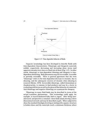 28                                                   Chapter 1. Introduction to Rheology



                                       Time-Dependent Behavior


                                  Thixotropic
               Shear Stress, Pa



                                           Time-Independent




                                  Rheopectic


                                    Time at Constant Shear Rate, s


                  Figure 1.17. Time-dependent behavior of fluids.

    Separate terminology has been developed to describe fluids with
time-dependent characteristics. Thixotropic and rheopectic materials
exhibit, respectively, decreasing and increasing shear stress (and
apparent viscosity) over time at a fixed rate of shear (Fig. 1.17). In other
words, thixotropy is time-dependent thinning and rheopexy is time-
dependent thickening. Both phenomena may be irreversible, reversible
or partially reversible. There is general agreement that the term
"thixotropy" refers to the time-dependent decrease in viscosity, due to
shearing, and the subsequent recovery of viscosity when shearing is
removed (Mewis, 1979). Irreversible thixotropy, called rheomalaxis or
rheodestruction, is common in food products and may be a factor in
evaluating yield stress as well as the general flow behavior of a material.
Anti-thixotropy and negative thixotropy are synonyms for rheopexy.
    Thixotropy in many fluid foods may be described in terms of the
sol-gel transition phenomenon. This terminology could apply, for
example, to starch-thickened baby food or yogurt. After being man-
ufactured, and placed in a container, these foods slowly develop a three
dimensional network and may be described as gels. When subjected to
shear (by standard rheological testing or mixing with a spoon), structure
is broken down and the materials reach a minimum thickness where
 