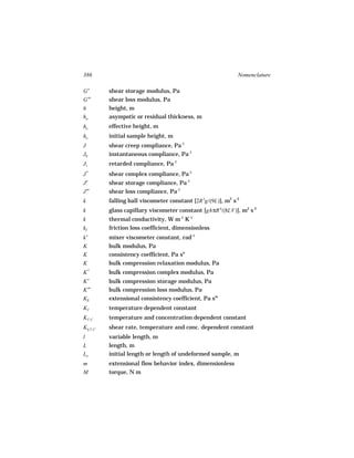 386                                                            Nomenclature

G′         shear storage modulus, Pa
G′′        shear loss modulus, Pa
h          height, m
ha         asympotic or residual thickness, m
ho         effective height, m
ho         initial sample height, m
J          shear creep compliance, Pa-1
J0         instantaneous compliance, Pa-1
J1         retarded compliance, Pa-1
J*         shear complex compliance, Pa-1
J′         shear storage compliance, Pa-1
J′′        shear loss compliance, Pa-1
k          falling ball viscometer constant [2R 2g/(9L)], m2 s-2
k          glass capillary viscometer constant [ghπR 4/(8LV)], m2 s-2
k          thermal conductivity, W m-1 K-1
kf         friction loss coefficient, dimensionless
k′         mixer viscometer constant, rad-1
K          bulk modulus, Pa
K          consistency coefficient, Pa sn
K          bulk compression relaxation modulus, Pa
K*         bulk compression complex modulus, Pa
K′         bulk compression storage modulus, Pa
K′′        bulk compression loss modulus, Pa
KE         extensional consistency coefficient, Pa sm
KT         temperature dependent constant
KT, C      temperature and concentration dependent constant
Kγ, T, C
 ˙         shear rate, temperature and conc. dependent constant
l          variable length, m
L          length, m
Lo         initial length or length of undeformed sample, m
m          extensional flow behavior index, dimensionless
M          torque, N m
 