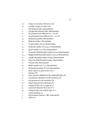387

Mo        torque to overcome yield stress, N m
Me        end effect torque on a bob, N m
n         flow behavior index, dimensionless
n         average flow behavior index, dimensionless
N1        first normal stress difference [σ11 − σ22], Pa
N2        second normal stress difference [σ22 − σ33], Pa
NBo       Boussinesq number, dimensionless
NDe       Deborah number, dimensionless
NFr       Froude number [Ω2d/g ], dimensionless
NHe       Hedstrom number [D 2σo ρ/(µpl )2], dimensionless
NPo       power number [P/(d 5Ω3ρ)], dimensionless
NRe       Newtonian fluid Reynolds number [Duρ/µ], dimensionless
NRe, B    Bingham fluid Reynolds number [Duρ/µpl ], dimensionless
NRe, I    impeller Reynolds number [d 2Ωρ/µ], dimensionless
NRe, PL   Power law fluid Reynolds number, dimensionless
NTr       Trouton ratio, dimensionless
NWe       Weber number [ρN 2d 3/σst ], dimensionless
NWi       Weissenberg number [Ψ1Ω/η], dimensionless
P         power input to a mixer [MΩ], N m s-1
P         pressure, Pa
Patm      static pressure (absolute) in the undisturbed flow, Pa
Pex       exit pressure (absolute) of a slit viscometer, Pa
Pex       exit pressure of a slit viscometer, Pa
Pvap      liquid vapor pressure (absolute), Pa
Q         volumetric flow rate in a pipe, m3 s-1
Qm        measured volumetric flow rate, m3 s-1
Qws       volumetric flow rate without slip, m3 s-1
r         radial coordinate, m
R         universal gas constant, 1.987 cal/(g-mole K)
R         radius, m
 