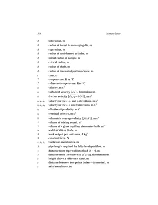 388                                                               Nomenclature

Rb             bob radius, m
Rb             radius of barrel in converging die, m
Rc             cup radius, m
Ro             radius of undeformed cylinder, m
Ro             initial radius of sample, m
Ro             critical radius, m
Rs             radius of shaft, m
RT             radius of truncated portion of cone, m
t              time, s
T              temperature, K or °C
Tr             reference temperature, K or °C
u              velocity, m s-1
u+             turbulent velocity [u/u * ], dimensionless
u*             friction velocity [√/ρ = u √/2 ], m s-1
                                   σw      f
u1, u2, u3     velocity in the x1, x2 and x3 directions, m s-1
ur , uz , uθ   velocity in the r , z and θ directions, m s-1
us             effective slip velocity, m s-1
ut             terminal velocity, m s-1
u              volumetric average velocity [Q/(πR 2)], m s-1
V              volume of mixing vessel, m3
V              volume of a glass capillary viscometer bulb, m3
w              width of slit or blade, m
W              work output per unit mass, J kg-1
W              constant force, N
x1, x2, x3     Cartesian coordinates, m
XE             pipe length required for fully developed flow, m
y              distance from pipe wall into fluid [R − r ], m
    +
y              distance from the tube wall [u *ρy/µ], dimensionless
z              height above a reference plane, m
z              distance between two points (mixer viscometer), m
z              axial coordinate, m
 