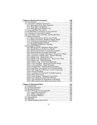 Chapter 3. Rotational Viscometry                                                                          158
  3.1. Introduction .................................................................................     158
  3.2. Concentric Cylinder Viscometry ..............................................                      158
     3.2.1. Derivation of the Basic Equation ......................................                       158
     3.2.2. Shear Rate Calculations ......................................................                163
     3.2.3. Finite Bob in an Infinite Cup .............................................                   168
  3.3. Cone and Plate Viscometry .......................................................                  169
  3.4. Parallel Plate Viscometry (Torsional Flow) ............................                            172
  3.5. Corrections: Concentric Cylinder .............................................                     174
  3.6. Corrections: Cone and Plate, and Parallel Plate .....................                              182
  3.7. Mixer Viscometry .......................................................................           185
     3.7.1. Mixer Viscometry: Power Law Fluids .............................                              190
     3.7.2. Mixer Viscometry: Bingham Plastic Fluids .....................                                199
     3.7.3. Yield Stress Calculation: Vane Method ...........................                             200
     3.7.4. Investigating Rheomalaxis ................................................                    208
     3.7.5. Defining An Effective Viscosity ........................................                      210
  3.8. Example Problems ......................................................................            210
     3.8.1. Bob Speed for a Bingham Plastic Fluid ............................                            210
     3.8.2. Simple Shear in Power Law Fluids ..................................                           212
     3.8.3. Newtonian Fluid in a Concentric Cylinder .....................                                213
     3.8.4. Representative (Average) Shear Rate ..............................                            214
     3.8.5. Concentric Cylinder Viscometer: Power Law Fluid ......                                        216
     3.8.6. Concentric Cylinder Data - Tomato Ketchup .................                                   218
     3.8.7. Infinite Cup - Single Point Test .........................................                    221
     3.8.8. Infinite Cup Approximation - Power Law Fluid ...........                                      221
     3.8.9. Infinite Cup - Salad Dressing ............................................                    223
     3.8.10. Infinite Cup - Yield Stress Materials ..............................                         225
     3.8.11. Cone and Plate - Speed and Torque Range ...................                                  226
     3.8.12. Cone and Plate - Salad Dressing .....................................                        227
     3.8.13. Parallel Plate - Methylcellulose Solution .......................                            229
     3.8.14. End Effect Calculation for a Cylindrical Bob ................                                231
     3.8.15. Bob Angle for a Mooney-Couette Viscometer ..............                                     233
     3.8.16. Viscous Heating ................................................................             235
     3.8.17. Cavitation in Concentric Cylinder Systems ..................                                 236
     3.8.18. Mixer Viscometry ..............................................................              237
     3.8.19. Vane Method - Sizing the Viscometer ...........................                              243
     3.8.20. Vane Method to Find Yield Stresses ..............................                            244
     3.8.21. Vane Rotation in Yield Stress Calculation ....................                               247
     3.8.22. Rheomalaxis from Mixer Viscometer Data ...................                                   250

Chapter 4. Extensional Flow                                                                               255
  4.1. Introduction .................................................................................     255
  4.2. Uniaxial Extension ......................................................................          255
  4.3. Biaxial Extension .........................................................................        258
  4.4. Flow Through a Converging Die ..............................................                       263
     4.4.1. Cogswell’s Equations .........................................................                264
     4.4.2. Gibson’s Equations .............................................................              268
     4.4.3. Empirical Method ...............................................................              271
  4.5. Opposing Jets ..............................................................................       272
  4.6. Spinning .......................................................................................   274
  4.7. Tubeless Siphon (Fano Flow) ....................................................                   276

                                                       vi
 