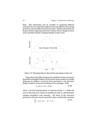 30                                                      Chapter 1. Introduction to Rheology

fluid. This information may be valuable in comparing different
materials, but it is somewhat subjective because different step change
periods may lead to different hysteresis loops. Similar information can
be generated by subjecting materials to step (or linear) changes in shear
stress and observing the resulting changes in shear rates.
            Shear Rate




                                   Step Changes in Shear Rate
            Shear Stress




                               1
                                          2
                                                        3       4




                                                time

     Figure 1.19. Thixotropic behavior observed from step changes in shear rate.

    Torque decay data (like that given for a problem in mixer viscometry
described in Example Problem 3.8.22) may be used to model irreversible
thixotropy by adding a structural decay parameter to the Herschel-
Bulkley model to account for breakdown (Tiu and Boger, 1974):
                              σ = f(λ, γ) = λ(σo + K(γ)n )
                                       ˙             ˙                           [1.36]

where λ, the structural parameter, is a function of time. λ = 1 before the
onset of shearing and λ equals an equilibrium value (λe ) obtained after
complete breakdown from shearing. The decay of the structural
parameter with time may be assumed to obey a second order equation:
                           dλ                                                    [1.37]
                              = −k1(λ − λe )2     for λ > λe
                           dt
 