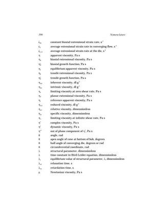 390                                                       Nomenclature

εBo
˙       constant biaxial extensional strain rate, s-1
εE
˙       average extensional strain rate in converging flow, s-1
εE, R
˙       average extensional strain rate at the die, s-1
η       apparent viscosity, Pa s
ηB      biaxial extensional viscosity, Pa s
η+
 B      biaxial growth function, Pa s
ηe      equilibrium apparent viscosity, Pa s
ηE      tensile extensional viscosity, Pa s
    +
η   E   tensile growth function, Pa s
ηinh    inherent viscosity, dl g-1
ηint    intrinsic viscosity, dl g-1
ηo      limiting viscosity at zero shear rate, Pa s
ηP      planar extensional viscosity, Pa s
ηr      reference apparent viscosity, Pa s
ηred    reduced viscosity, dl g-1
ηrel    relative viscosity, dimensionless
ηsp     specific viscosity, dimensionless
η∞      limiting viscosity at infinite shear rate, Pa s
η   *
        complex viscosity, Pa s
η′      dynamic viscosity, Pa s
η′′     out of phase component of η*, Pa s
θ       angle, rad
θ       apex angle of cone at bottom of bob, degrees
θ       half angle of converging die, degrees or rad
θ       circumferential coordinate, rad
λ       structural parameter, dimensionless
λ       time constant in Bird-Leider equation, dimensionless
λe      equilibrium value of structural parameter, λ, dimensionless
λrel    relaxation time, s
λret    retardation time, s
µ       Newtonian viscosity, Pa s
 