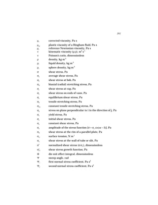 391

µc       corrected viscosity, Pa s
µpl      plastic viscosity of a Bingham fluid, Pa s
µr       reference Newtonian viscosity, Pa s
ν        kinematic viscosity (µ/ρ), m2 s-1
ν        Poisson’s ratio, dimensionless
ρ        density, kg m-3
ρl       liquid density, kg m-3
ρs       sphere density, kg m-3
σ        shear stress, Pa
σa       average shear stress, Pa
σb       shear stress at bob, Pa
σB       biaxial (radial) stretching stress, Pa
σc       shear stress at cup, Pa
σe       shear stress on ends of vane, Pa
σe       equilibrium shear stress, Pa
σE       tensile stretching stress, Pa
σEo      constant tensile stretching stress, Pa
σij      stress on plane perpendicular to i in the direction of j, Pa
σo       yield stress, Pa
σo       initial shear stress, Pa
σo       constant shear stress, Pa
σo       amplitude of the stress function [σ = σo sin(ωt − δ)], Pa
σR       shear stress at the rim of a parallel plate, Pa
σst      surface tension, N m-1
σw       shear stress at the wall of tube or slit, Pa
σ*       normalized shear stress (σ/σo ), dimensionless
    +
σ   21   shear stress growth function, Pa
Φ        die exit effect integral, dimensionless
Ψ        sweep angle, rad
Ψ1       first normal stress coefficient, Pa s2
Ψ2       second normal stress coefficient, Pa s2
 