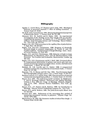 Bibliography

Aguilar, C., S.S.H. Rizva, J.F. Ramirez and A. Inda. 1991. Rheological
  behavior of processed mustard. I: effect of milling treatment. J.
  Texture Stud. 22: 59-84.
Ak, M.M. and S. Gunasekaran. 1995. Measuring elongational properties
  of Mozzarella cheese. J. Texture Stud. 26: 147-160.
Altomare, R.E., M. Anelich and R. Rakos. 1992. An experimental
  investigation of the rheology of rice flour dough with an extruder-
  coupled slit die rheometer. In: Kokini, J.L., C-T. Ho and M.V. Karwe
  (editors). Food Extrusion Science and Technology. Marcel Dekker,
  Inc., New York. pg. 233-254.
Bagley, E.B. 1957. End corrections in the capillary flow of polyethylene.
  J. Appl. Phys. 28: 624-627.
Bagley, E.B. and D.D. Christianson. 1986. Response of chemically
  leavened dough to uniaxial compression. In: Faridi, H. and J.M.
  Faubion (editors). Fundamentals of Dough Rheology. Amer. Assoc.
  of Cereal Chemists, St. Paul, MN.
Bagley, E.B. and D.D. Christianson. 1988. Behavior of foods in large
  deformations. In: Blanshard, J.M.V. and J.R. Mitchel (editors). Food
  Structure - Its Creation and Evaluation. Butterworths, London. pg
  401-416.
Bagley, E.B., D.D. Christianson and W.J. Wolf. 1985. Frictional effects
  in compressional deformation of gelatin and starch gels and com-
  parison of material response in simple shear, torsion, and lubricated
  compression. J. Rheol. 29: 103-108.
Balaban, M., A.R. Carrillo and J.L. Kokini. 1988. A computerized
  method to analyze the creep behavior of viscoelastic foods. J. Texture
  Stud. 19: 171-183.
Banerjee, T.K., D. Manas and S.K. Das. 1994. Non-Newtonian liquid
  flow through globe and gate valves. Can. J. Chem. Engn. 72: 207-211.
Barbosa Canovas, G.V. and M. Peleg. 1983. Flow parameters of selected
  commercial semi-liquid food products. J. Texture Stud. 14: 213-234.
Barnes, H.A. 1992. ’The yield stress myth?’ revisited. In: Moldenaers,
  P. and R. Keunings (editors). Theoretical and Applied Rheology,
  Volume 2. Proc. XIth Int. Congr. on Rheology, Brussels, Belgium,
  Aug. 17-21, 1992. Elsevier Science Publishers, New York. pg.
  576-578.
Barnes, H.A., J.F. Hutton and K. Walters. 1989. An Introduction to
  Rheology. Elsevier Science Publishing Company Inc., New York.
Barnes, H.A. and K. Walters. 1985. The yield stress myth. Rheol. Acta
  24: 323-326.
Bersted, B.H. 1993. Refinement of the converging flow method of
  measuring extensional viscosity in polymers. Polymer Engn. Sci.
  33(16): 1079-1083.
Bhattacharya, M. 1993. Slit rheometer studies of wheat flour dough. J.
  Texture Stud. 24:391-409.
 