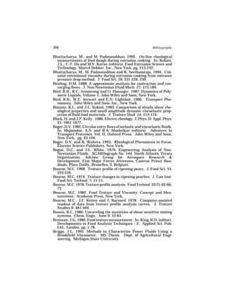 394                                                            Bibliography

Bhattacharya, M., and M. Padmanabhan. 1992. On-line rheological
  measurements of food dough during extrusion cooking. In: Kokini,
  J.L., C-T. Ho and M.V. Karwe (editors). Food Extrusion Science and
  Technology. Marcel Dekker, Inc., New York. pg. 213-232.
Bhattacharya, M., M. Padmanabhan and K. Seethamraju. 1994. Uni-
  axial extensional viscosity during extrusion cooking from entrance
  pressure drop method. J. Food Sci. 59: 221-226, 230.
Binding, D.M. 1988. A approximate analysis for contraction and con-
  verging flows. J. Non-Newtonian Fluid Mech. 27: 173-189.
Bird, R.B., R.C. Armstrong and O. Hassager. 1987. Dynamics of Poly-
  meric Liquids, Volume 1. John Wiley and Sons, New York.
Bird, R.B., W.E. Stewart and E.N. Lightfoot. 1960. Transport Phe-
  nomena. John Wiley and Sons, Inc., New York.
Bistany, K.L. and J.L. Kokini. 1983. Comparison of steady shear rhe-
  ological properties and small amplitude dynamic viscoelastic prop-
  erties of fluid food materials. J. Texture Stud. 14: 113-124.
Block, H. and J.P. Kelly. 1986. Electro-rheology. J. Phys. D: Appl. Phys.
  21: 1661-1677.
Boger, D.V. 1982. Circular entry flows of inelastic and viscoelastic fluids.
  In: Mujumdar, A.S. and R.A. Mashelkar (editors). Advances in
  Transport Processes, Vol. II. Halsted Press. John Wiley and Sons,
  New York. pg. 43-104.
Boger, D.V. and K. Walters. 1993. Rheological Phenomena in Focus.
  Elsevier Science Publishers, New York.
Bogue, D.C. and J.L. White. 1970. Engineering Analysis of Non-
  Newtonian Fluids. AGARDograph No. 144. North Atlantic Treaty
  Organization. Advisor Group for Aerospace Research &
  Development. Etat Major Forces Aériennes, Caserne Prince Bau-
  douin, Place Dailly, Bruxelles, 3, Belgium.
Bourne, M.C. 1968. Texture profile of ripening pears. J. Food Sci. 33:
  223-226.
Bourne, M.C. 1974. Texture changes in ripening peaches. J. Can Inst.
  Food Sci. Technol. 7: 11-15.
Bourne, M.C. 1978. Texture profile analysis. Food Technol. 32(7): 62-66,
  72.
Bourne, M.C. 1982. Food Texture and Viscosity: Concept and Mea-
  surement. Academic Press, New York.
Bourne, M.C., J.F. Kenny and J. Barnard. 1978. Computer-assisted
  readout of data from texture profile analysis curves. J. Texture
  Studies 9: 481-494.
Bowen, R.L. 1986. Unraveling the mysteries of shear-sensitive mixing
  systems. Chem. Engn. June 9: 55-63.
Brennan, J.G. 1980. Food texture measurement. In: King, R.D. (editor).
  Developments in Food Analysis Techniques - 2. Applied Sci. Pub.
  Ltd., London. pg. 1-78.
Briggs, J.L. 1995. Methods to Characterize Power Fluids Using a
  Brookfield Viscometer. MS Thesis. Dept. of Agricultural Engi-
  neering. Michigan State University.
 