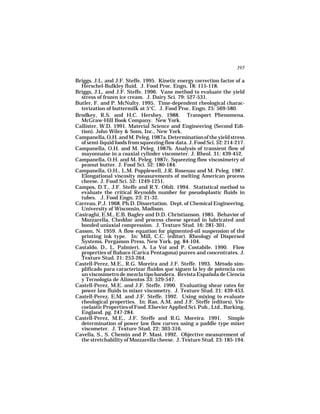 395

Briggs, J.L. and J.F. Steffe. 1995. Kinetic energy correction factor of a
  Herschel-Bulkley fluid. J. Food Proc. Engn. 18: 115-118.
Briggs, J.L. and J.F. Steffe. 1996. Vane method to evaluate the yield
  stress of frozen ice cream. J. Dairy Sci. 79: 527-531.
Butler, F. and P. McNulty. 1995. Time-dependent rheological charac-
  terization of buttermilk at 5°C. J. Food Proc. Engn. 25: 569-580.
Brodkey, R.S. and H.C. Hershey. 1988. Transport Phenomena.
  McGraw-Hill Book Company. New York.
Callister, W.D. 1991. Material Science and Engineering (Second Edi-
  tion). John Wiley & Sons, Inc., New York.
Campanella, O.H. and M. Peleg. 1987a. Determination of the yield stress
  of semi-liquid foods from squeezing flow data. J. Food Sci. 52: 214-217.
Campanella, O.H. and M. Peleg. 1987b. Analysis of transient flow of
  mayonnaise in a coaxial cylinder viscometer. J. Rheol. 31: 439-452.
Campanella, O.H. and M. Peleg. 1987c. Squeezing flow viscosimetry of
  peanut butter. J. Food Sci. 52: 180-184.
Campanella, O.H., L.M. Popplewell, J.R. Rosenau and M. Peleg. 1987.
  Elongational viscosity measurements of melting American process
  cheese. J. Food Sci. 52: 1249-1251.
Campos, D.T., J.F. Steffe and R.Y. Ofoli. 1994. Statistical method to
  evaluate the critical Reynolds number for pseudoplastic fluids in
  tubes. J. Food Engn. 23: 21-32.
Carreau, P.J. 1968. Ph.D. Dissertation. Dept. of Chemical Engineering,
  University of Wisconsin, Madison.
Casiraghi, E.M., E.B. Bagley and D.D. Christianson. 1985. Behavior of
  Mozzarella, Cheddar and process cheese spread in lubricated and
  bonded uniaxial compression. J. Texture Stud. 16: 281-301.
Casson, N. 1959. A flow equation for pigmented-oil suspension of the
  printing ink type. In: Mill, C.C. (editor). Rheology of Dispersed
  Systems. Pergamon Press, New York. pg. 84-104.
Castaldo, D., L. Palmieri, A. Lo Voi and P. Costabile. 1990. Flow
  properties of Babaco (Carica Pentagona) purees and concentrates. J.
  Texture Stud. 21: 253-264.
Castell-Perez, M.E., R.G. Moreira and J.F. Steffe. 1993. Método sim-
  plificado para caracterizar fluidos que siguen la ley de potencia con
  un viscosímetro de mezcla tipo bandera. Revista Española de Ciencia
  y Tecnología de Alimentos 33: 529-547.
Castell-Perez, M.E. and J.F. Steffe. 1990. Evaluating shear rates for
  power law fluids in mixer viscometry. J. Texture Stud. 21: 439-453.
Castell-Perez, E.M. and J.F. Steffe. 1992. Using mixing to evaluate
  rheological properties. In: Rao, A.M. and J.F. Steffe (editors). Vis-
  coelastic Properties of Food. Elsevier Applied Sci. Pub., Ltd., Barking,
  England. pg. 247-284.
Castell-Perez, M.E., J.F. Steffe and R.G. Moreira. 1991. Simple
  determination of power law flow curves using a paddle type mixer
  viscometer. J. Texture Stud. 22: 303-316.
Cavella, S., S. Chemin and P. Masi. 1992. Objective measurement of
  the stretchability of Mozzarella cheese. J. Texture Stud. 23: 185-194.
 