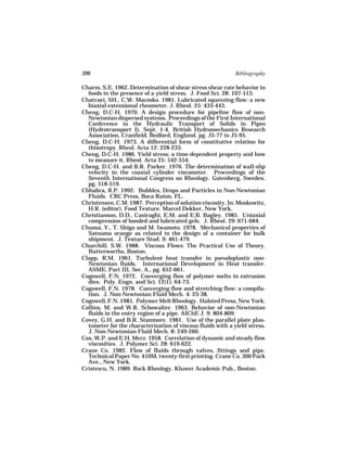 396                                                          Bibliography

Charm, S.E. 1962. Determination of shear stress shear rate behavior in
  foods in the presence of a yield stress. J. Food Sci. 28: 107-113.
Chatraei, SH., C.W. Macosko. 1981. Lubricated squeezing flow: a new
  biaxial extensional rheometer. J. Rheol. 25: 433-443.
Cheng, D.C-H. 1970. A design procedure for pipeline flow of non-
  Newtonian dispersed systems. Proceedings of the First International
  Conference in the Hydraulic Transport of Solids in Pipes
  (Hydrotransport I), Sept. 1-4. British Hydromechanics Research
  Association, Cranfield, Bedford, England. pg. J5-77 to J5-95.
Cheng, D.C-H. 1973. A differential form of constitutive relation for
  thixotropy. Rheol. Acta 12: 228-233.
Cheng, D.C-H. 1986. Yield stress: a time-dependent property and how
  to measure it. Rheol. Acta 25: 542-554.
Cheng, D.C-H. and B.R. Parker. 1976. The determination of wall-slip
  velocity in the coaxial cylinder viscometer. Proceedings of the
  Seventh International Congress on Rheology. Gotenberg, Sweden.
  pg. 518-519.
Chhabra, R.P. 1992. Bubbles, Drops and Particles in Non-Newtonian
  Fluids. CRC Press, Boca Raton, FL.
Christensen, C.M. 1987. Perception of solution viscosity. In: Moskowitz,
  H.R. (editor). Food Texture. Marcel Dekker, New York.
Christianson, D.D., Casiraghi, E.M. and E.B. Bagley. 1985. Uniaxial
  compression of bonded and lubricated gels. J. Rheol. 29: 671-684.
Chuma, Y., T. Shiga and M. Iwamoto. 1978. Mechanical properties of
  Satsuma orange as related to the design of a container for bulk
  shipment. J. Texture Stud. 9: 461-479.
Churchill, S.W. 1988. Viscous Flows: The Practical Use of Theory.
  Butterworths, Boston.
Clapp, R.M. 1961. Turbulent heat transfer in pseudoplastic non-
  Newtonian fluids. International Development in Heat transfer.
  ASME, Part III, Sec. A., pg. 652-661.
Cogswell, F.N. 1972. Converging flow of polymer melts in extrusion
  dies. Poly. Engn. and Sci. 12(1): 64-73.
Cogswell, F.N. 1978. Converging flow and stretching flow: a compila-
  tion. J. Non-Newtonian Fluid Mech. 4: 23-38.
Cogswell, F.N. 1981. Polymer Melt Rheology. Halsted Press, New York.
Collins, M. and W.R. Schowalter. 1963. Behavior of non-Newtonian
  fluids in the entry region of a pipe. AIChE J. 9: 804-809.
Covey, G.H. and B.R. Stanmore. 1981. Use of the parallel plate plas-
  tometer for the characterization of viscous fluids with a yield stress.
  J. Non-Newtonian Fluid Mech. 8: 249-260.
Cox, W.P. and E.H. Merz. 1958. Correlation of dynamic and steady flow
  viscosities. J. Polymer Sci. 28: 619-622.
Crane Co. 1982. Flow of fluids through valves, fittings and pipe.
  Technical Paper No. 410M, twenty-first printing. Crane Co. 300 Park
  Ave., New York.
Cristescu, N. 1989. Rock Rheology. Kluwer Academic Pub., Boston.
 