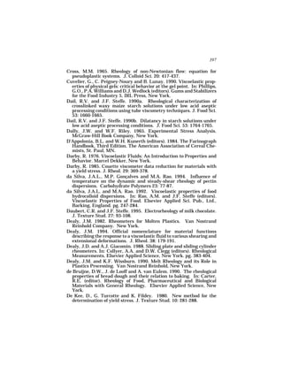 397

Cross, M.M. 1965. Rheology of non-Newtonian flow: equation for
  pseudoplastic systems. J. Colloid Sci. 20: 417-437.
Cuvelier, G., C. Peigney-Noury and B. Lunay. 1990. Viscoelastic prop-
  erties of physical gels: critical behavior at the gel point. In: Phillips,
  G.O., P.A. Williams and D.J. Wedlock (editors). Gums and Stabilizers
  for the Food Industry 5, IRL Press, New York.
Dail, R.V. and J.F. Steffe. 1990a. Rheological characterization of
  crosslinked waxy maize starch solutions under low acid aseptic
  processing conditions using tube viscometry techniques. J. Food Sci.
  53: 1660-1665.
Dail, R.V. and J.F. Steffe. 1990b. Dilatancy in starch solutions under
  low acid aseptic processing conditions. J. Food Sci. 53: 1764-1765.
Dally, J.W. and W.F. Riley. 1965. Experimental Stress Analysis.
  McGraw-Hill Book Company, New York.
D’Appolonia, B.L. and W.H. Kunerth (editors). 1984. The Farinograph
  Handbook, Third Edition. The American Association of Cereal Che-
  mists, St. Paul, MN.
Darby, R. 1976. Viscoelastic Fluids: An Introduction to Properties and
  Behavior. Marcel Dekker, New York.
Darby, R. 1985. Couette viscometer data reduction for materials with
  a yield stress. J. Rheol. 29: 369-378.
da Silva, J.A.L., M.P. Gonçalves and M.A. Rao. 1994. Influence of
  temperature on the dynamic and steady-shear rheology of pectin
  dispersions. Carbohydrate Polymers 23: 77-87.
da Silva, J.A.L. and M.A. Rao. 1992. Viscoelastic properties of food
  hydrocolloid dispersions. In: Rao, A.M. and J.F. Steffe (editors).
  Viscoelastic Properties of Food. Elsevier Applied Sci. Pub., Ltd.,
  Barking, England. pg. 247-284.
Daubert, C.R. and J.F. Steffe. 1995. Electrorheology of milk chocolate.
  J. Texture Stud. 27: 93-108.
Dealy, J.M. 1982. Rheometers for Molten Plastics. Van Nostrand
  Reinhold Company. New York.
Dealy, J.M. 1994. Official nomenclature for material functions
  describing the response to a viscoelastic fluid to various shearing and
  extensional deformations. J. Rheol. 38: 179-191.
Dealy, J.D. and A.J. Giacomin. 1988. Sliding plate and sliding cylinder
  rheometers. In: Collyer, A.A. and D.W. Clegg (editors). Rheological
  Measurements. Elsevier Applied Science, New York. pg. 383-404.
Dealy, J.M. and K.F. Wissburn. 1990. Melt Rheology and its Role in
  Plastics Processing. Van Nostrand Reinhold, New York.
de Bruijne, D.W., J. de Looff and A. van Eulem. 1990. The rheological
  properties of bread dough and their relation to baking. In: Carter,
  R.E. (editor). Rheology of Food, Pharmaceutical and Biological
  Materials with General Rheology. Elsevier Applied Science, New
  York.
De Kee, D., G. Turcotte and K. Fildey. 1980. New method for the
  determination of yield stress. J. Texture Stud. 10: 281-288.
 