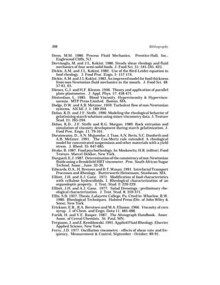 398                                                          Bibliography

Denn, M.M. 1980. Process Fluid Mechanics. Prentice-Hall, Inc.,
   Englewood Cliffs, NJ.
Dervisoglu, M. and J.L. Kokini. 1986. Steady shear rheology and fluid
   mechanics of four semi-solid foods. J. Food Sci. 51: 541-545, 625.
Dickie, A.M. and J.L. Kokini. 1982. Use of the Bird-Leider equation in
   food rheology. J. Food Proc. Engn. 5: 157-174.
Dickie, A.M. and J.L Kokini. 1983. An improved model for food thickness
   from non-Newtonian fluid mechanics in the mouth. J. Food Sci. 48:
   57-61, 65.
Dienes, G.J. and H.F. Klemm. 1946. Theory and application of parallel
   plate plastometer. J. Appl. Phys. 17: 458-471.
Dintenfass, L. 1985. Blood Viscosity, Hyperviscosity & Hypervisco-
   saemia. MTP Press Limited. Boston, MA.
Dodge, D.W. and A.B. Metzner. 1959. Turbulent flow of non-Newtonian
   systems. AIChE J. 5: 189-204.
Dolan, K.D. and J.F. Steffe. 1990. Modeling the rheological behavior of
   gelatinizing starch solutions using mixer viscometry data. J. Texture
   Stud. 21: 265-294.
Dolan, K.D., J.F. Steffe and R.G. Morgan. 1989. Back extrusion and
   simulation of viscosity development during starch gelatinization. J.
   Food Proc. Engn. 11: 79-101.
Doraiswamy, D., A.N. Mujumdar, I. Tsao, A.N. Beris, S.C. Danforth and
   A.B. Metzner. 1991. The Cox-Mertz rule extended: A rheological
   model for concentrated suspensions and other materials with a yield
   stress. J. Rheol. 35: 647-685.
Drake, B. 1987. Food psychorheology. In: Moskowitz, H.R. (editor). Food
   Texture. Marcel Dekker, New York.
Durgueil, E.J. 1987. Determination of the consistency of non-Newtonian
   fluids using a Brookfield HBT viscometer. Proc. South African Sugar
   Technol. Assoc., June: 32-39.
Edwards, D.A., H. Brenner and D.T. Wasan. 1991. Interfacial Transport
   Processes and Rheology. Butterworth-Heinemam, Stonheam, MA.
Elliott, J.H. and A.J. Ganz. 1971. Modification of food characteristics
   with cellulose hydrocolloids, I. Rheological characterization of an
   organoleptic property. J. Text. Stud. 2: 220-229.
Elliott, J.H. and A.J. Ganz. 1977. Salad Dressings - preliminary rhe-
   ological characterization. J. Text. Stud. 8: 359-371.
Ellis, S.B. 1927. Thesis, Lafayette College, Pa. Cited in: Whorlow, R.W.
   1980. Rheological Techniques. Halsted Press (Div. of John Wiley &
   Sons), New York.
Erickson, E.R., R.A. Berntsen and M.A. Eliason. 1966. Viscosity of corn
   syrup. J. of Chem. and Engn. Data 11: 485-488.
Faridi, H. and V.F. Rasper. 1987. The Alveograph Handbook. Amer.
   Assoc. of Cereal Chemists. St. Paul, MN.
Ferguson, J. and Z. Kemblowski. 1991. Applied Fluid Rheology. Elsevier
   Applied Science, New York.
Ferry, J.D. 1977. Oscillation viscometry - effects of shear rate and fre-
   quency. Measurement & Control, September - October: 89-91.
 