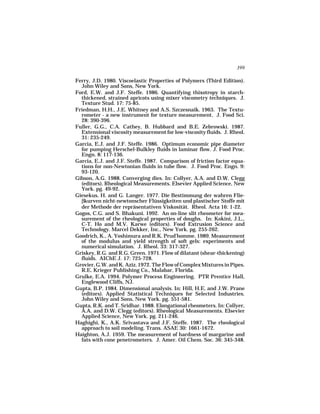 399

Ferry, J.D. 1980. Viscoelastic Properties of Polymers (Third Edition).
  John Wiley and Sons, New York.
Ford, E.W. and J.F. Steffe. 1986. Quantifying thixotropy in starch-
  thickened, strained apricots using mixer viscometry techniques. J.
  Texture Stud. 17: 75-85.
Friedman, H.H., J.E. Whitney and A.S. Szczesnaik. 1963. The Textu-
  rometer - a new instrument for texture measurement. J. Food Sci.
  28: 390-396.
Fuller, G.G., C.A. Cathey, B. Hubbard and B.E. Zebrowski. 1987.
  Extensional viscosity measurement for low-viscosity fluids. J. Rheol.
  31: 235-249.
Garcia, E.J. and J.F. Steffe. 1986. Optimum economic pipe diameter
  for pumping Herschel-Bulkley fluids in laminar flow. J. Food Proc.
  Engn. 8: 117-136.
Garcia, E.J. and J.F. Steffe. 1987. Comparison of friction factor equa-
  tions for non-Newtonian fluids in tube flow. J. Food Proc. Engn. 9:
  93-120.
Gibson, A.G. 1988. Converging dies. In: Collyer, A.A. and D.W. Clegg
  (editors). Rheological Measurements. Elsevier Applied Science, New
  York. pg. 49-92.
Giesekus, H. and G. Langer. 1977. Die Bestimmung der wahren Flie-
  βkurven nicht-newtonscher Flüssigkeiten und plastischer Stoffe mit
  der Methode der repräsentativen Viskosität. Rheol. Acta 16: 1-22.
Gogos, C.G. and S. Bhakuni. 1992. An on-line slit rheometer for mea-
  surement of the rheological properties of doughs. In: Kokini, J.L.,
  C-T. Ho and M.V. Karwe (editors). Food Extrusion Science and
  Technology. Marcel Dekker, Inc., New York. pg. 255-262.
Goodrich, K., A. Yoshimura and R.K. Prud’homme. 1989. Measurement
  of the modulus and yield strength of soft gels: experiments and
  numerical simulation. J. Rheol. 33: 317-327.
Griskey, R.G. and R.G. Green. 1971. Flow of dilatant (shear-thickening)
  fluids. AIChE J. 17: 725-728.
Grovier, G.W. and K. Aziz. 1972. The Flow of Complex Mixtures in Pipes.
  R.E. Krieger Publishing Co., Malabar, Florida.
Grulke, E.A. 1994. Polymer Process Engineering. PTR Prentice Hall,
  Englewood Cliffs, NJ.
Gupta, B.P. 1984. Dimensional analysis. In: Hill, H.E. and J.W. Prane
  (editors). Applied Statistical Techniques for Selected Industries.
  John Wiley and Sons, New York. pg. 551-581.
Gupta, R.K. and T. Sridhar. 1988. Elongational rheometers. In: Collyer,
  A.A. and D.W. Clegg (editors). Rheological Measurements. Elsevier
  Applied Science, New York. pg. 211-246.
Haghighi, K., A.K. Srivastava and J.F. Steffe. 1987. The rheological
  approach to soil modeling. Trans. ASAE 30: 1661-1672.
Haighton, A.J. 1959. The measurement of hardness of margarine and
  fats with cone penetrometers. J. Amer. Oil Chem. Soc. 36: 345-348.
 