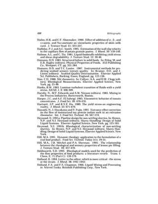 400                                                           Bibliography

Halim, H.K. and C.F. Shoemaker. 1990. Effect of addition of α-, β-, and
  κ-casein, and Na-caseinate on viscoelastic properties of skim milk
  curd. J. Texture Stud. 21: 323-337.
Halliday, P.J. and A.C. Smith. 1995. Estimation of the wall slip velocity
  in the capillary flow of potato granule pastes. J. Rheol. 39: 139-149.
Halmos, A.L. and C. Tiu. 1981. Liquid foodstuffs exhibiting yield stress
  and shear-degradability. J. Texture Stud. 12: 39-46.
Hamann, D.D. 1983. Structural failure in solid foods. In: Peleg, M. and
  E.B. Bagley (editors). Physical Properties of Foods. AVI Publishing
  Co., Westport, CT. pg. 351-384.
Hamann, D.D. and T.C. Lanier. 1987. Instrumental methods for pre-
  dicting seafood sensory texture quality. In: Kramer, D.E. and J.
  Liston (editors). Seafood Quality Determination. Elsevier Applied
  Sci. Publishers, Barking, Essex, England. pg. 123-136.
Han, C.D. 1988. Slit rheometry. In: Collyer, A.A. and D.W. Clegg (edi-
  tors). Rheological Measurements. Elsevier Applied Science, New
  York. pg. 25-48.
Hanks, R.W. 1963. Laminar-turbulent transition of fluids with a yield
  stress. AIChE J. 9: 306-309.
Harnby, N., M.F. Edwards and A.W. Nienow (editors). 1985. Mixing in
  the Process Industries. Butterworth, Boston.
Harper, J.C. and A.F. El Sahrigi. 1965. Viscometric behavior of tomato
  concentrates. J. Food Sci. 30: 470-476.
Hartnett, J.P. and R.Y.Z. Hu. 1989. The yield stress-an engineering
  reality. J. Rheol. 33: 671-679.
Hayashi, N., I. Hayakawa and Y. Fujio. 1991. Entrance effect correction
  on the flow of moisturized soy protein isolate melt in an extrusion
  rheometer. Int. J. Food Sci. Technol. 26: 567-574.
Heywood, N. 1991a. Pipeline design for non-settling slurries. In: Brown,
  N.P. and N.I. Heywood (editors). Slurry Handling: Design of Solid
  Liquid Systems. Elsevier Applied Science, New York. pg. 125-165.
Heywood, N.I. 1991b. Rheological characterization of non-settling
  slurries. In: Brown, N.P. and N.I. Heywood (editors). Slurry Han-
  dling: Design of Solid-Liquid Systems. Elsevier Applied Science, New
  York.
Hill, M.A. 1991. Dynamic rheology: application to the formulation of a
  real food product. Food Sci. Technol. Today 5(1): 29-31.
Hill, M.A., J.R. Mitchel and P.A. Sherman. 1995. The relationship
  between the rheological and sensory properties of lemon pie filling.
  J. Texture Stud. 26: 457-470.
Holdsworth, S.D. 1993. Rheological models used for the prediction of
  the flow properties of food products: a literature review. Trans. I.
  Chem. E. 71 (Part C): 139-179.
Holland, D. 1994. Letter to the editor: which is more critical - the stress
  or the strain. J. Rheol. 38: 1941-1943.
Holland, F.A. and F.S. Chapman. 1966. Liquid Mixing and Processing
  in Stirred Tanks. Reinholt Publishing Corp., New York.
 