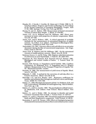 401

Houska, M., J. Sesrák, J. Jeschke, M. Adam and J. Pridal. 1988. In: H.
  Giesekus (editor). Progress and Trends in Rheology II. Proceedings
  of the Second Conference of European Rheologists, Prague, June
  17-20, 1986. Springer-Verlag, New York. pg 460-463.
Huang, H. and J.L. Kokini. 1993. Measurement of biaxial extensional
  viscosity of wheat flour doughs. J. Rheol. 37: 879-891.
James, A.E., D.J.A. Williams and P.R. Williams. 1987. Direct mea-
  surement of static yield properties of cohesive suspensions. Rheol.
  Acta 26: 437-446.
James, D.F. and K. Walters. 1993. A critical appraisal of available
  methods for the measurement of extensional properties of mobile
  systems. In: Collyer, A.A. (editor). Techniques in Rheological Mea-
  surement. Chapman & Hall, New York.
Jastrzebski, Z.D. 1967. Entrance effects and wall effects in an extrusion
  rheometer during the flow of concentrated suspensions. Ind. Engn.
  Chem. Fund. 6: 445-454.
Jones, D.M., K. Walters and P.R. Williams. 1987. On the extensional
  viscosity of mobile polymer systems. Rheol. Acta 26: 20-30.
Kaletunc-Gencer, G. and M. Peleg. 1984. Digitizer aided determination
  of yield stress in semi-liquid foods. J. Food Sci. 49: 1620-1621.
Kawanari, M., D.D. Hamann, K.R. Swartzel and A.P. Hansen. 1981.
  Rheological and texture studies of butter. J. Texture Stud. 12:
  483-505.
Kawata, M.K. Kurase, A. Nagashima and K.Yoshida. 1991. Capillary
  viscometers. In: Wakeham, W.A., A. Nagashima and J.V. Sengers
  (editors). Measurement of the Transport Properties of Liquids, Vol.
  III. Blackwell Scientific, London.
Keentok, H. 1982. The measurement of yield stress of liquids. Rheol.
  Acta 21: 325-332.
Kiljanski, T. 1989. A method for the correction of wall-slip effect in a
  Couette rheometer. Rheol. Acta 28: 61-64.
Kittredge, C.P. and D.S. Rowley. 1957. Resistance coefficients for
  laminar and turbulent flow through one-half inch valves and fittings.
  Trans. ASME 79: 1759-1766.
Kokini, J.L. 1992. Rheological properties of food. In: Heldman, D.R. and
  D.B. Lund (editors). Handbook of Food Engineering. Marcel Dekker,
  New York. pg. 1-38.
Kokini, J.L. and E.L. Cussler. 1987. The psychophysics of fluid texture.
  In: Moskowitz, H.R. (editor). Food Texture. Marcel Dekker, New
  York.
Kokini, J.L. and A. Dickie. 1981. An attempt to identify and model
  transient viscoelastic flow in foods. J. Texture Stud. 12: 539-557.
Kokini, J.L. and G.L. Plutchok. 1987. Viscoelastic properties of semisolid
  foods and their biopolymeric components. Food Technol. 41: 89-95.
Koutsakos, E. and A.W. Nienow. 1990. Effects of rheological properties
  of simulated fermentation broths on flow in stirred bioreactors: a laser
 