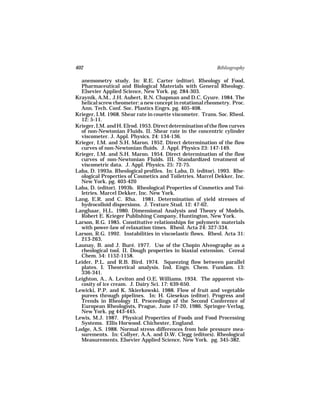 402                                                          Bibliography

  anemometry study. In: R.E. Carter (editor). Rheology of Food,
  Pharmaceutical and Biological Materials with General Rheology.
  Elsevier Applied Science, New York. pg. 284-303.
Kraynik, A.M., J.H. Aubert, R.N. Chapman and D.C. Gyure. 1984. The
  helical screw rheometer: a new concept in rotational rheometry. Proc.
  Ann. Tech. Conf. Soc. Plastics Engrs. pg. 405-408.
Krieger, I.M. 1968. Shear rate in couette viscometer. Trans. Soc. Rheol.
  12: 5-11.
Krieger, I.M. and H. Elrod. 1953. Direct determination of the flow curves
  of non-Newtonian Fluids. II. Shear rate in the concentric cylinder
  viscometer. J. Appl. Physics. 24: 134-136.
Krieger, I.M. and S.H. Maron. 1952. Direct determination of the flow
  curves of non-Newtonian fluids. J. Appl. Physics 23: 147-149.
Krieger, I.M. and S.H. Maron. 1954. Direct determination of the flow
  curves of non-Newtonian Fluids. III. Standardized treatment of
  viscometric data. J. Appl. Physics. 25: 72-75.
Laba, D. 1993a. Rheological profiles. In: Laba, D. (editor). 1993. Rhe-
  ological Properties of Cosmetics and Toiletries. Marcel Dekker, Inc.
  New York. pg. 403-420
Laba, D. (editor). 1993b. Rheological Properties of Cosmetics and Toi-
  letries. Marcel Dekker, Inc. New York.
Lang, E.R. and C. Rha. 1981. Determination of yield stresses of
  hydrocolloid dispersions. J. Texture Stud. 12: 47-62.
Langhaar, H.L. 1980. Dimensional Analysis and Theory of Models.
  Robert E. Krieger Publishing Company, Huntington, New York.
Larson, R.G. 1985. Constitutive relationships for polymeric materials
  with power-law of relaxation times. Rheol. Acta 24: 327-334.
Larson, R.G. 1992. Instabilities in viscoelastic flows. Rheol. Acta 31:
  213-263.
Launay, B. and J. Buré. 1977. Use of the Chopin Alveographe as a
  rheological tool. II. Dough properties in biaxial extension. Cereal
  Chem. 54: 1152-1158.
Leider, P.L. and R.B. Bird. 1974. Squeezing flow between parallel
  plates. I. Theoretical analysis. Ind. Engn. Chem. Fundam. 13:
  336-341.
Leighton, A., A. Leviton and O.E. Williams. 1934. The apparent vis-
  cosity of ice cream. J. Dairy Sci. 17: 639-650.
Lewicki, P.P. and K. Skierkowski. 1988. Flow of fruit and vegetable
  purees through pipelines. In: H. Giesekus (editor). Progress and
  Trends in Rheology II. Proceedings of the Second Conference of
  European Rheologists, Prague, June 17-20, 1986. Springer-Verlag,
  New York. pg 443-445.
Lewis, M.J. 1987. Physical Properties of Foods and Food Processing
  Systems. Ellis Horwood. Chichester, England.
Lodge, A.S. 1988. Normal stress differences from hole pressure mea-
  surements. In: Collyer, A.A. and D.W. Clegg (editors). Rheological
  Measurements. Elsevier Applied Science, New York. pg. 345-382.
 