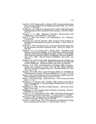 403

Lord, D.L., B.W. Hulsey and L.L. Melton. 1967. General turbulent pipe
  flow scale-up correlation for rheologically complex fluids. Soc. Petrol.
  Engrs. J. 7: 252-258.
Mackey, K.L., R.Y. Ofoli, R.G. Morgan and J.F. Steffe. 1989. Rheological
  modeling of potato flour during extrusion cooking. J. Food Proc. Engn.
  12: 1-11.
Macosko, C. W. 1994. Rheology: Principles, Measurements and
  Applications. VCH Publishers. New York.
Matz, S.A. 1962. Food Texture. AVI Publishing Co., Inc., Westport,
  Connecticut.
McCarthy, K.L. and J.D. Seymour. 1994. Gravity current analysis of
  the Bostwick Consistometer for power law fluids. J. Text. Stud. 25:
  207-220.
Meissner, J. 1972. Development of a universal extensional rheometer
  for the uniaxial extension of polymer melts. Trans. Soc. Rheol. 16:
  405-420.
Menjivar, J.A., C.N. Chang and L. Maceil. 1992. Extrudate swell
  behavior of wheat flour doughs. In: P. Moldenaers and R. Keunings
  (editors). Theoretical and Applied Rheology, Volume 2. Proceedings
  of the XIth International Congress on Rheology. Brussels, Belgium,
  Aug. 17-21, 1992. Elsevier Science Publishers, New York. pg.
  714-716.
Menjivar, J.A. and H. Faridi. 1994. Rheological properties of cookie and
  cracker doughs. In: Faridi, H. (editor). The Science of Cookie and
  Cracker Production. Chapman & Hall, New York. pg. 283-322.
Metzner, A.B. 1956. Non-Newtonian technology: fluid mechanics,
  mixing, heat transfer. In: Drew, T.B. and J.W. Hoopes (editors).
  Advances in Chemical Engineering, Vol. 1. Academic Press, Inc., New
  York. pg. 77-153.
Metzner, A.B. 1961. Flow of non-Newtonian fluids. In: Handbook of
  Fluid Dynamics, Section 7, McGraw-Hill Book Co., Inc. pg. 7-1 to 7-30.
Metzner, A.B. and A.P. Metzner. 1970. Stress levels in rapid extensional
  flows of polymeric fluids. Rheol. Acta 9: 174-181.
Mewis, J. 1979. Thixotropy - a general review. J. Non-Newtonian Fluid
  Mech. 6: 1-20.
Michiyosi, L., K. Mizuno and Y. Hoshiai. 1966. Studies on the flow of
  slurries through pipe. I. Entrance Region of laminar flow. Int. Chem.
  Engn. 6: 373-381
Middleman, S. 1968. The Flow of High Polymers. Interscience Pub-
  lishers, New York.
Middleman, S. 1977. Fundamentals of Polymer Processing. McGraw-
  Hill Book Co., New York.
Missaire, F., C-G. Qiu and M.A. Rao. 1990. Yield stress of structured
  and unstructured food suspensions. J. Texture Stud. 21: 479-490.
Mitschka, P. 1982. Simple conversion of Brookfield R.V.T. readings into
  viscosity functions. Rheol. Acta 21: 207-209.
Mizrahi, S. and Z. Berk. 1972. Flow behavior of concentrated orange
  juice: mathematical treatment. J. Texture Stud. 3: 69-79.
 