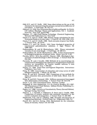 405

Ofoli, R.Y. and J.F. Steffe. 1992. Some observations on the use of slit
  rheometry for characterizing the primary normal stress difference of
  extrudates. J. Food Engn. 18: 145-157.
Oldroyd, J.G. 1956. Non-Newtonian flow of solids and liquids. In: Eirich,
  F.R. (editor). Rheology: Theory and Applications, Vol. 1. Academic
  Press Inc., New York. pg 653-682.
Oldshue, J.Y. 1983 Fluid Mixing Technology. Chemical Engineering,
  McGraw-Hill Publications Co., New York
Osorio, F.A. and J.F. Steffe. 1984. Kinetic energy calculations for non-
  Newtonian fluids in circular tubes. J. Food Sci. 49: 1295-1296, 1315.
Osorio, F.A. and J.F. Steffe. 1986. Back extrusion of power law fluids.
  J. Texture Stud. 18: 43-63
Padden, F.J. and T.W. Dewitt. 1954. Some rheological properties of
  concentrated polyisobutylene solutions. J. Appl. Physics 28:
  1086-1091.
Padmanabhan, M. and M. Bhattacharya. 1993. Planar extensional
  viscosity of corn meal dough. J. Food Engn. 18: 389-411.
Padmanabhan, M. and M. Bhattacharya. 1994. In-line measurements
  of rheological properties of polymer melts. Rheol. Acta 33: 71-87.
Paredes, M.D.C., M.A. Rao and M.C. Bourne. 1989. Rheological char-
  acteristics of salad dressings 2: effect of storage. J. Texture Stud. 20:
  235-250.
Parzonka, W. and J. Vocadlo. 1968. Méthode de la caractéristique du
  comportement rhéologique des substances viscoplastiques d’après les
  mesures au viscosimètre de Couette (modèle nouveau à trois
  paramèters). Rheol. Acta. 7: 260-265.
Patton, T.C. 1964. Paint Flow and Pigment Dispersion. Interscience
  Publishers, New York.
Peleg, M. 1980. Linearization of relaxation and creep curves of solid
  biological materials. J. Rheol. 24: 451-463.
Peleg, M. and M.D. Normand. 1983. Comparison of two methods for
  stress relaxation data presentation of solid foods. Rheol. Acta 22:
  108-113.
Peleg, M. and M.D. Normand. 1995. Stiffness assessment from jagged
  force-deformation relationships. J. Texture Stud. 26: 353-370.
Petrie, C.J.S. 1979. Extensional Flows. Pittman, London.
Philippoff, W. 1935. Kolloid-Zeit. 71:1-16. Cited in: Brodkey, R.S. 1967.
  The Phenomena of Fluid Motions. Addison-Wesley Publishing Co.,
  Menlo Park, California.
Pipkin, A.C. 1986. Lectures on Viscoelasticity Theory (Second Edition).
  Springer-Verlag, New York.
Pokorny, J., J. Davidek, S. Dobiasova, P. Stern and J. Cmolik. 1984.
  Comparison of sensory analysis and rotational rheometry in the
  texture evaluation of margarines. J. Texture Stud. 15: 395-406.
Polakowski, N.H. and E.J. Ripling. 1966. Strength and Structure of
  Engineering Materials. Prentice-Hall, Inc., Englewood Cliffs, NJ
Powell, R.E. and H.J. Eyring. 1944. Mechanisms for the relaxation
  theory of viscosity. Nature 154: 427-428.
 