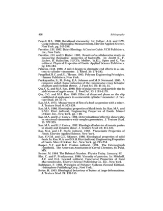 406                                                          Bibliography

Powell, R.L. 1988. Rotational viscometry. In: Collyer, A.A. and D.W.
  Clegg (editors). Rheological Measurements. Elsevier Applied Science,
  New York. pg. 247-296.
Prentice, J.H. 1992. Dairy Rheology: A Concise Guide. VCH Publishers,
  Inc., New York.
Prentice, J.H. and D. Huber. 1983. Results of a collaborative study on
  measuring rheological properties of foodstuffs. In: Jowitt R., F.
  Escher, B. Hallström, H.F.Th. Meffert, W.E.L. Spies and G. Vos
  (editors). Physical Properties of Foods. Applied Science Publishers.
  pg. 123-184.
Princen, H.M. 1986. A novel design to eliminate end effects in a con-
  centric cylinder viscometer. J. Rheol. 30: 271-283.
Progelhof, R.C. and J.L. Throne. 1993. Polymer Engineering Principles.
  Hansen Publishers, New York.
Purkayastha, S., M. Peleg, E.A. Johnson and M.D. Normand. 1985. A
  computer aided characterization of the compressive creep behavior
  of potato and cheddar cheese. J. Food Sci. 50: 45-50, 55.
Qiu, C-G. and M.A. Rao. 1988. Role of pulp content and particle size in
  yield stress of apple sauce. J. Food Sci. 53: 1165-1170.
Qiu, C-G. and M.A. Rao. 1989. Effect of dispersed phase on the slip
  coefficient of applesauce in a concentric cylinder viscometer. J. Tex-
  ture Stud. 20: 57-70.
Rao, M.A. 1975. Measurement of flow of a food suspension with a mixer.
  J. Texture Stud. 6: 533-539.
Rao, M.A. 1986. Rheological properties of fluid foods. In: Rao, M.A. and
  S.S.H. Rizvi (editors). Engineering Properties of Foods. Marcel
  Dekker, Inc., New York. pg. 1-48.
Rao, M.A. and H.J. Cooley. 1984. Determination of effective shear rates
  in rotational viscometers with complex geometries. J. Texture Stud.
  15: 327-335.
Rao, M.A. and H.J. Cooley. 1992. Rheological behavior of tomato pastes
  in steady and dynamic shear. J. Texture Stud. 23: 415-425.
Rao, M.A. and J.F. Steffe (editors). 1992. Viscoelastic Properties of
  Foods. Elsevier Applied Science, New York.
Rao, V.N.M. and G.E. Skinner. 1986. Rheological properties of solid
  foods. In: Rao, M.A. and S.S.H. Rizvi (editors). Engineering Properties
  of Foods. Marcel Dekker, Inc., New York. pg. 215-254.
Rasper, V.F. and K.R. Preston (editors). 1991. The Extensigraph
  Handbook. The American Association of Cereal Chemists, St. Paul,
  MN.
Reiner, M. 1964. The Deborah Number. Physics Today. January: 62.
Rha, C. and P. Pradipasena. 1986. Viscosity of proteins. In: Mitchell,
  J.R. and D.A. Leward (editors). Functional Properties of Food
  Macromolecules. Elsevier Science Publishing Co., Inc., New York.
Rodriguez, F. 1982. Principles of Polymer Systems (Second Edition).
  Hemisphere Publishing Corp., New York.
Rohm, H. 1993. Rheological behaviour of butter at large deformations.
  J. Texture Stud. 24: 139-155.
 