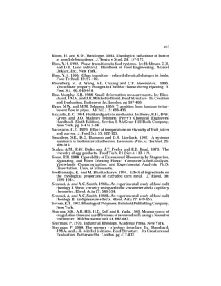 407

Rohm, H. and K.-H. Weidinger. 1993. Rheological behaviour of butter
  at small deformations. J. Texture Stud. 24: 157-172.
Roos, Y.H. 1992. Phase transitions in food systems. In: Heldman, D.R.
  and D.B. Lund (editors). Handbook of Food Engineering. Marcel
  Dekker, Inc., New York.
Roos, Y.H. 1995. Glass transition - related chemical changes in foods.
  Food Technol. 49: 97-102.
Rosenberg, M., Z. Wang, S.L. Chuang and C.F. Shoemaker. 1995.
  Viscoelastic property changes in Cheddar cheese during ripening. J.
  Food Sci. 60: 640-644.
Ross-Murphy, S.B. 1988. Small deformation measurements. In: Blan-
  shard, J.M.V. and J.R. Mitchel (editors). Food Structure - Its Creation
  and Evaluation. Butterworths, London. pg 387-400.
Ryan, N.W. and M.M. Johnson. 1959. Transition from laminar to tur-
  bulent flow in pipes. AIChE J. 5: 433-435.
Sakiadis, B.C. 1984. Fluid and particle mechanics. In: Perry, R.H., D.W.
  Green and J.O. Maloney (editors). Perry’s Chemical Engineers’
  Handbook (Sixth Edition), Section 5. McGraw-Hill Book Company,
  New York. pg. 5-4 to 5-68.
Saravacos, G.D. 1970. Effect of temperature on viscosity of fruit juices
  and purees. J. Food Sci. 35: 122-125.
Saunders, S.R., D.D. Hamann and D.R. Lineback. 1992. A systems
  approach to food material adhesion. Lebensm.-Wiss. u.-Technol. 25:
  309-315.
Scalzo, A.M., R.W. Dickerson, J.T. Peeler and R.B. Read. 1970. The
  viscosity of egg products. Food Tech. 24 (Nov.): 113-119.
Secor, R.B. 1988. Operability of Extensional Rheometry by Stagnation,
  Squeezing, and Fiber Drawing Flows: Computer-Aided-Analysis,
  Viscoelastic Characterization, and Experimental Analysis. Ph.D.
  Dissertation. Univ. of Minnesota.
Seethamraju, K. and M. Bhattacharya. 1994. Effect of ingredients on
  the rheological properties of extruded corn meal. J. Rheol. 38:
  1029-1044.
Senouci, A. and A.C. Smith. 1988a. An experimental study of food melt
  rheology I. Shear viscosity using a slit die viscometer and a capillary
  rheometer. Rheol. Acta 27: 546-554.
Senouci, A. and A.C. Smith. 1988b. An experimental study of food melt
  rheology II. End pressure effects. Rheol. Acta 27: 649-655.
Severs. E.T. 1962. Rheology of Polymers. Reinhold Publishing Company,
  New York.
Sharma, S.K., A.R. Hill, H.D. Goff and R. Yada. 1989. Measurement of
  coagulation time and curd firmness of renneted milk using a Nameter
  viscometer. Milchwissenschaft 44: 682-685.
Sherman, P. 1970. Industrial Rheology. Academic Press. New York.
Sherman, P. 1988. The sensory - rheology interface. In: Blanshard,
  J.M.V. and J.R. Mitchel (editors). Food Structure - Its Creation and
  Evaluation. Butterworths, London. pg 417-432.
 