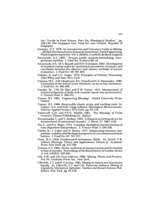 409

  tor). Trends in Food Science. Part Six, Rheological Studies," pg.
  128-130. The Singapore Inst. Food Sci. and Technol., Republic of
  Singapore.
Sweeney, E.T. 1978. An Introduction and Literature Guide to Mixing.
  - (British Hyrdomechanics Research Association. Fluid Engineering.
  Fluid Engineering Series; Vol. 5.) BHRA, Cranfield, Bedford, England
Szczesnaik, A.S. 1995. Texture profile analysis-methodology inter-
  pretation clarified. J. Food Sci. (Letters) 60: vii.
Szczesnaik, A.S., M.A. Brandt and H.H. Friedman. 1963. Development
  of standard rating scales for mechanical parameters of texture and
  correlation between the objective and sensory methods of texture
  evaluation.. J. Food Sci. 28: 397-403.
Tadmor, Z. and C.G. Gogos. 1979. Principles of Polymer Processing.
  John Wiley and Sons, New York.
Tamura, M.S., J.M. Henderson, R.L. Powell and C.F. Shoemaker. 1989.
  Evaluation of the helical screw rheometer as an on-line viscometer.
  J. Food Sci. 54: 483-484.
Tanaka, M., J.M. De Man and P.W. Voisey. 1971. Measurement of
  textural properties of foods with constant speed cone penetrometer.
  J. Texture Stud. 2: 306-315.
Tanner, R.I. 1985. Engineering Rheology. Oxford University Press,
  Oxford.
Tanner, R.I. 1988. Recoverable elastic strain and swelling ratio. In:
  Collyer, A.A. and D.W. Clegg (editors). Rheological Measurements.
  Elsevier Applied Science, New York. pg. 93-118.
Tattersall, G.H. and P.F.G. Banfill. 1983. The Rheology of Fresh
  Concrete. Pitman Publishing Inc., Boston.
Tirtaatmadja, V. and T. Sridhar. 1993. A filament stretching device for
  measurement of extensional viscosity. J. Rheol. 37: 1081-1102.
Tiu, C. and D.V. Boger. 1974. Complete rheological characterization of
  time-dependent food products. J. Texture Stud. 5: 329-338.
Toledo, R., J. Cabot and D. Brown. 1977. Relationship between com-
  position, stability and rheological properties of raw comminuted meat
  batters. J. Food Sci. 42: 725-727.
Toms, B.A. 1958. Fundamental techniques: fluids. In: Eirich, F.R.
  (editor). Rheology: Theory and Applications, Volume II. Academic
  Press, New York. pg. 475-500.
Trouton, F.T. 1906. On the coefficient of viscous traction and its relation
  to that of viscosity. Proceedings of the Royal Society of London. Series
  A, Vol. LXXVII: 426-440.
Uhl, V.W. and J.B. Gray (editors). 1986. Mixing, Theory and Practice,
  Vol. III. Academic Press, Inc., New York.
Ulbrecht, J.J. and P. Carreau. 1985. Mixing of viscous non-Newtonian
  liquids. In: Ulbrecht, J.J. and G.K. Patterson (editors). Mixing of
  Liquids by Mechanical Agitation. Gordon and Breach Science Pub-
  lishers, New York. pg. 93-138.
 