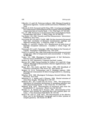 410                                                          Bibliography

Ulbrecht, J.J. and G.K. Patterson (editors). 1985. Mixing of Liquids by
  Mechanical Agitation. Gordon and Breach Science Publishers, New
  York.
Ulbricht, D. M.D. Normand and M. Peleg. 1995. Creating typical jagged
  force-deformation relationships from the irregular and irreproducible
  compression data of crunchy foods. J. Sci. Food Agric. 67: 453-459.
Ury, J.F. 1966. Resistance to steady laminar flow of pseudoplastic fluids
  through pipes and valves. J. Mech. Engn. Sci. 8: 226-233.
Van Wazer, J.R. 1963. Viscosity and Flow Measurement. Interscience
  Publishers, New York.
Vercruysse, M.C.M. and J.F. Steffe. 1989. On-line viscometry for pureed
  baby food: correlation of Bostwick Consistometer readings and
  apparent viscosity data. J. Food Proc. Engn. 11: 193-202.
Vocadlo, J.J. and M.E. Charles. 1971. Measurement of yield stress of
  fluid-like viscoplastic substances. Canadian J. Chem. Engn. 49:
  576-582.
Viswanath, D.S. and G. Natarajan. 1989. Data Book on the Viscosity of
  Liquids. Hemisphere Publishing Corp., New York.
Vitali, A.A. and M.A. Rao. 1984. Flow properties of low pulp concentrated
  orange juice: effect of temperature and concentration. J. Food Sci.
  49: 882-888.
Vyalov, S.S. 1986. Rheological Fundamentals of Soil Mechanics.
  Elsevier Science Publishers, New York.
Walters, K. 1975. Rheometry. Chapman and Hall, London.
Warren, R.C. 1988. Viscous heating. In: Collyer, A.A. and D.W. Clegg
  (editors). Rheological Measurements. Elsevier Applied Science, New
  York. pg. 119-150.
Weast, R.C., M.J. Astle and W.H. Beyer. 1985. CRC Handbook of
  Chemistry and Physics. CRC Press, Inc.. Boca Raton, FL
Weipert, D., H.-D. Tscheuschner and E. Windhab (editors). 1993.
  Rheologie der Lebensmittel. B. Behr’s Verlag GmbH & Co., Hamberg,
  Germany.
Whorlow, R.W. 1992. Rheological Techniques (Second Edition). Ellis
  Horwood, New York.
Wikström, K., L. Bohlin and A. Eliasson. 1994. Biaxial extension of
  wheat flour doughs. Rheology 94, 4: 192-197.
Williams, M.L., R.F. Landel and J.D. Ferry. 1955. The temperature
  dependence of relaxation mechanisms in amorphous polymers and
  other glass forming liquids. J. Am. Chem Soc. 77: 3701-3707.
Williams, R.W. 1979. Determination of viscometric data from the
  Brookfield R.V.T. viscometer. Rheol. Acta 18: 345-359.
Winther, G., K. Almdal and O. Kramer. 1991. Determination of the
  polymer melt viscosity by squeezing flow with constant plate vis-
  cosity. J. Non-Newtonian Fluid Mech. 39: 119-136.
Wood, F.W. and T.C. Goff. 1973. The determination of the effective
  shear rate in the Brabender Viscograph and in other systems of
  complex geometry. Die Starke 25: 89-91.
 