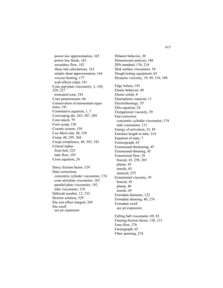 413

  power law approximation, 165         Dilatent behavior, 20
  power law fluids, 162                Dimensional analysis, 186
  secondary flow, 182                  DIN standard, 176, 214
  shear rate calculations, 163         Disk surface viscometer, 54
  simple shear approximation, 164      Dough testing equipment, 65
  viscous heating, 177                 Dynamic viscosity, 19, 49, 316, 348
  wall effects (slip), 181
Cone and plate viscometry, 3, 169,     Edge failure, 183
226, 227                               Elastic behavior, 49
  truncated cone, 183                  Elastic solids, 8
Cone penetrometer, 66                  Elastoplastic material, 11
Conservation of momentum equa-         Electrorheology, 55
tions, 141                             Ellis equation, 24
Constitutive equation, 1, 7            Elongational viscosity, 39
Converging die, 263, 287, 289          End correction
Corn starch, 79                         concentric cylinder viscometer, 174
Corn syrup, 150                         tube viscometer, 111
Couette system, 158                    Energy of activation, 33, 85
Cox-Merz rule, 48, 338                 Entrance length in tube, 114
Creep, 48, 295, 304                    Equation of state, 7
Creep compliance, 48, 305, 343         Extensigraph, 65
Critical radius                        Extensional-thickening, 45
  from bob, 225                        Extensional-thinning, 45
  tube flow, 105                       Extensional flow, 39
Cross equation, 24                      biaxial, 43, 258, 283
                                        planar, 43
Darcy friction factor, 129              tensile, 43
Data corrections                        uniaxial, 255
 concentric cylinder viscometer, 174   Extensional viscosity, 39
 cone and plate viscometer, 182         biaxial, 45
 parallel plate viscometer, 182         planar, 46
 tube viscometer, 110                   tensile, 45
Deborah number, 12, 332                Extrudate diameter, 122
Dextrin solution, 329                  Extrudate drawing, 40, 274
Die exit effect integral, 269          Extrudate swell
Die swell                               see jet expansion
 see jet expansion
                                       Falling ball viscometer, 69, 82
                                       Fanning friction factor, 128, 131
                                       Fano flow, 276
                                       Farinograph, 65
                                       Fiber spinning, 274
 