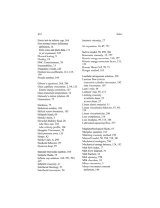 414                                                                       Index

Finite bob in infinite cup, 168          Intrinsic viscosity, 27
First normal stress difference
 definition, 16                          Jet expansion, 16, 47, 121
 from cone and plate data, 171
 in jet expansion, 122                   Kelvin model, 50, 298, 306
Flexural testing, 9                      Kinematic viscosity, 19, 127
Fluidity, 19                             Kinetic energy correction, 110, 127
FMC Consistometer, 70                    Kinetic energy correction factor, 131,
                                         133
Fracturability, 75
                                         Kramer Shear Cell, 70, 71
Frequency sweep, 320
                                         Krieger method, 165
Friction loss coefficient, 133, 135,
136
                                         Lambda carrageenan solution, 330
Froude number, 189
                                         Laminar flow criteria
Gibson’s equations, 268, 289              concentric cylinder viscometer, 182
Glass capillary viscometer, 2, 94, 125    tube viscometer, 107
 kinetic energy correction, 127          Laun’s rule, 48
Glass transition temperature, 34         Leibnitz’ rule, 99, 173
Gleissels’s mirror relation, 48          Limiting viscosity
Gumminess, 75                             at infinite shear, 23
                                          at zero shear, 23
Hardness, 75                             Linear elastic material, 11
Hedstrom number, 109                     Linear viscoelastic behavior, 47, 49,
Helical screw rheometer, 185             318
Helipath Stand, 69                       Linear viscoelasticity, 296
Hencky strain, 5                         Loss compliance, 316
Herschel-Bulkley fluid, 20               Loss modulus, 49, 315, 348
 tube flow rate, 103                     Lubricated squeezing flow, 277
 tube velocity profile, 106
                                         Magnetorheological fluids, 55
Hoeppler Viscometer, 70
                                         Margules equation, 162
Hole pressure error, 120
                                         Matching viscosity method, 192
Honey, 82
                                         Maxwell model, 50, 298, 318, 341
Hooke’s law, 8, 298
                                         Mechanical analogues, 298
Hookean behavior, 49
                                         Mechanical energy balance, 128, 152
Hystersis loop, 29
                                         Melt flow index, 77
Impeller Reynolds number, 188            Melt Flow Indexer, 76
Inelastic fluids, 19                     Melt fracture, 16
Infinite cup solution, 168, 221, 223,    Melt spinning, 274
225                                      Milk chocolate, 81
Inherent viscosity, 27                   Mixer viscometer, 3
Interfacial rheology, 53                 Mixer viscometer constant
Interfacial viscometer, 54                definition, 190
 