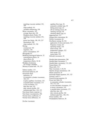 415

 matching viscosity method, 193,       capillary flow type, 58
 199                                   concentric cylinder type, 59
 slope method, 191                     falling piston type, 62
 variables influencing, 194            off-set rotating sensor, 60
Mixer viscometry, 185                  vibrating rod type, 60
 average shear rate, 190               vibrating sphere type, 61
 Bingham plastic fluids, 199          Opposing jets, 272
 matching viscosity method, 192,      Orange juice concentrate, 86
 194                                  Orifice viscometer, 68
 power law fluids, 190, 195, 237      Oscillatory testing, 48, 336
 rheomalaxis, 208                      application of stress and strain, 313
 slope method, 191, 194                frequency sweep, 321
Mixing                                 operating modes, 318
 commercial, 185                       strain sweep, 320
 impellers, 186                        temperature changes, 322
 power consumption, 187                time sweep, 322
Mixograph, 65                          typical data, 324
Modeling rheological behavior, 32     Ostwald viscometer, 94
 concentration effects, 34
 shear effects, 86                    Parallel plate plastometer, 280
 temperature effects, 34, 86          Parallel plate viscometer, 3
Modulus of elasticity                 Parallel plate viscometry, 172, 229
 see Young’s modulus                  Peanut butter, 291
Mooney-Couette bob, 176, 233          Phase shift, 314
                                      Pipe viscometer, 3, 94, 96
Nahme number, 119
                                      Pipeline design calculations, 128
Newtonian behavior, 49
                                      Planar extension, 45
Newtonian fluid
                                      Poiseuille-Hagen equation, 101, 125
 definition, 19
                                      Poisson’s ratio, 9
 in concentric cylinder viscometer,
 162, 213                             Powell-Eyring equation, 24
 in glass capillary viscometer, 125   Power law fluid, 20
 in parallel plate viscometer, 173     in concentric cylinder viscometer,
                                       162, 212, 216
 in slit viscometer, 122
                                       in cone and plate viscometer, 171
 tube flow rate, 101
                                       in mixer viscometer, 195
 tube velocity profile, 103
                                       in parallel plate viscometer, 173
 turbulent pipe flow, 138, 155
                                       tube flow rate, 102
Non-linear elastic material, 11
                                       tube velocity profile, 104
Non-linear viscoelasticity, 296
                                       turbulent pipe flow, 140, 156
Normal stress coefficient, 15
                                      Power number, 188
Normal stress difference, 16
                                      Pseudoplastic behavior, 20
On-line viscometer
 