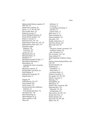 416                                                                  Index

Rabinowitsch-Mooney equation, 97,       definition, 13
100, 145, 147                           in mixing, 51
Rapid Visco Analyser, 68                in spreading or brushing, 51
Recoil, 17, 47, 48, 295, 305            tube flow, 52
Recoverable shear, 122                  typical values, 15
Reduced viscosity, 27                 Shear stress, 6, 13
Reiner-Philippoff equation, 24        Sheet stretching, 40
Reiner-Riwlin equation, 163           Silicone polymer, 335
Relative viscosity, 27                Silly putty, 334
Relaxation time, 301, 341             Simple compression, 71
Representative shear rate, 165, 216   Sink flow analysis, 263
Representative shear stress, 215      Skim milk curd, 343
Reynolds number                       Slip
 Bingham, 108                           concentric cylinder viscometer, 181
 Newtonian, 107                         oscillatory testing, 336
 power law, 107                         tube viscometer, 116
Rheodestruction, 28                   Slit viscometry, 122, 150
Rheogoniometer, 18                    Slope method, 191
Rheogram, 19                          Small amplitude oscillatory testing,
Rheological equation of state, 1, 7   49
Rheological instruments, 2            Sodium carboxymethylcellulose solu-
Rheomalaxis, 28                       tion, 146
 evaluation by mixer viscometry,      Sol-gel transition, 28
 208, 250                             Solid behavior
Rheopectic material, 28                 elastoplastic, 12
Rising bubble viscometer, 69            linear elastic, 12
Rod climbing, 47                        non-linear elastic, 12
Rolling ball viscometer, 70           Solution viscosities, 27
Rupture point, 71                     Soy dough, 143, 287, 289
                                      Specific viscosity, 27
Sagging, 40                           Spinning, 274
Salad dressing, 223, 227              Spreadability, 66
Scott equation, 282                   Springiness, 75
Searle system, 158                    Squeeze film viscometer, 280
Second normal stress difference       Squeezing flow, 276
 definition, 16                         lubricated, 277, 291
 from parallel plate data, 174          nonlubricated, 279
Secondary flow, 182                   Start-up flow, 48, 295, 310
Shear-thickening, 20                  Steady shear flow, 13
Shear-thinning, 20, 23                Stefan equation, 281
Shear modulus, 8, 300                 Step strain, 48, 295, 299
Shear rate                            Stoke’s law, 82
 