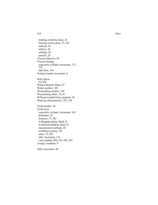 418                                     Index

 limiting at infinite shear, 23
 limiting at zero shear, 23, 301
 reduced, 26
 relative, 26
 solution, 26
 specific, 26
Viscous behavior, 49
Viscous heating
 concentric cylinder viscometer, 177,
 235
 tube flow, 118
Volume loaded viscometer, 4

Wall effects
 see slip
Warner-Bratzler Shear, 67
Weber number, 189
Weissenberg number, 189
Weissenberg effect, 16, 47
Williams-Landel-Ferry equation, 34
Wind-up characteristics, 207, 250

Yield number, 38
Yield stress
 concentric cylinder viscometer, 163
 definition, 35
 dynamic, 37, 202
 in Bingham plastic fluid, 21
 in Herschel-Bulkley fluid, 21
 measurement methods, 36
 oscillatory testing, 336
 static, 37, 202
 tube viscometer, 121
 vane method, 200, 243, 244, 247
Young’s modulus, 9

Zahn viscometer, 68
 