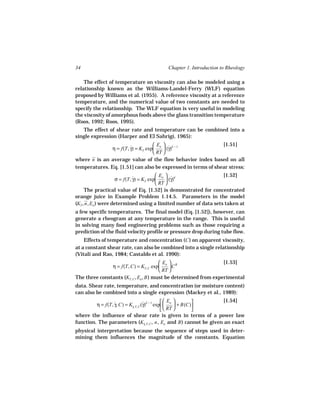 34                                       Chapter 1. Introduction to Rheology

    The effect of temperature on viscosity can also be modeled using a
relationship known as the Williams-Landel-Ferry (WLF) equation
proposed by Williams et al. (1955). A reference viscosity at a reference
temperature, and the numerical value of two constants are needed to
specify the relationship. The WLF equation is very useful in modeling
the viscosity of amorphous foods above the glass transition temperature
(Roos, 1992; Roos, 1995).
   The effect of shear rate and temperature can be combined into a
single expression (Harper and El Sahrigi, 1965):
                                   Ea  n − 1                [1.51]
              η = f(T, γ) = KT exp
                       ˙                (γ)
                                          ˙
                                   RT 
where n is an average value of the flow behavior index based on all
temperatures. Eq. [1.51] can also be expressed in terms of shear stress:
                                          Ea  n                [1.52]
                     σ = f(T, γ) = KT exp
                              ˙                (γ)
                                                 ˙
                                          RT 
     The practical value of Eq. [1.52] is demonstrated for concentrated
orange juice in Example Problem 1.14.5. Parameters in the model
(KT , n, Ea ) were determined using a limited number of data sets taken at
a few specific temperatures. The final model (Eq. [1.52]), however, can
generate a rheogram at any temperature in the range. This is useful
in solving many food engineering problems such as those requiring a
prediction of the fluid velocity profile or pressure drop during tube flow.
    Effects of temperature and concentration (C ) on apparent viscosity,
at a constant shear rate, can also be combined into a single relationship
(Vitali and Rao, 1984; Castaldo et al. 1990):
                                         Ea  B                  [1.53]
               η = f(T, C) = KT, C exp      C
                                         RT 
The three constants (KT, C , Ea , B ) must be determined from experimental
data. Shear rate, temperature, and concentration (or moisture content)
can also be combined into a single expression (Mackey et al., 1989):
                                                 Ea            [1.54]
         η = f(T, γ, C) = Kγ, T, C (γ)n − 1 exp 
                  ˙                 ˙                  + B(C)
                                                 RT 
                           ˙
                                                              
where the influence of shear rate is given in terms of a power law
function. The parameters (Kγ, T, C , n , Ea and B ) cannot be given an exact
                                     ˙

physical interpretation because the sequence of steps used in deter-
mining them influences the magnitude of the constants. Equation
 