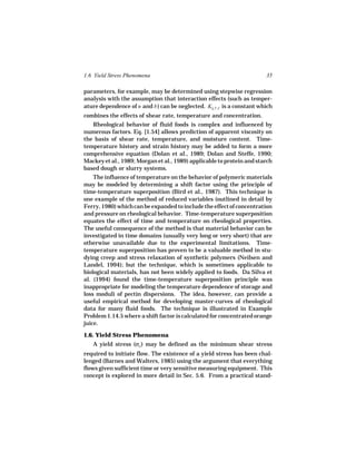 1.6 Yield Stress Phenomena                                               35

parameters, for example, may be determined using stepwise regression
analysis with the assumption that interaction effects (such as temper-
ature dependence of n and b ) can be neglected. Kγ, T, C is a constant which
                                                 ˙

combines the effects of shear rate, temperature and concentration.
   Rheological behavior of fluid foods is complex and influenced by
numerous factors. Eq. [1.54] allows prediction of apparent viscosity on
the basis of shear rate, temperature, and moisture content. Time-
temperature history and strain history may be added to form a more
comprehensive equation (Dolan et al., 1989; Dolan and Steffe, 1990;
Mackey et al., 1989; Morgan et al., 1989) applicable to protein and starch
based dough or slurry systems.
    The influence of temperature on the behavior of polymeric materials
may be modeled by determining a shift factor using the principle of
time-temperature superposition (Bird et al., 1987). This technique is
one example of the method of reduced variables (outlined in detail by
Ferry, 1980) which can be expanded to include the effect of concentration
and pressure on rheological behavior. Time-temperature superposition
equates the effect of time and temperature on rheological properties.
The useful consequence of the method is that material behavior can be
investigated in time domains (usually very long or very short) that are
otherwise unavailable due to the experimental limitations. Time-
temperature superposition has proven to be a valuable method in stu-
dying creep and stress relaxation of synthetic polymers (Neilsen and
Landel, 1994); but the technique, which is sometimes applicable to
biological materials, has not been widely applied to foods. Da Silva et
al. (1994) found the time-temperature superposition principle was
inappropriate for modeling the temperature dependence of storage and
loss moduli of pectin dispersions. The idea, however, can provide a
useful empirical method for developing master-curves of rheological
data for many fluid foods. The technique is illustrated in Example
Problem 1.14.5 where a shift factor is calculated for concentrated orange
juice.

1.6. Yield Stress Phenomena
   A yield stress (σo ) may be defined as the minimum shear stress
required to initiate flow. The existence of a yield stress has been chal-
lenged (Barnes and Walters, 1985) using the argument that everything
flows given sufficient time or very sensitive measuring equipment. This
concept is explored in more detail in Sec. 5.6. From a practical stand-
 
