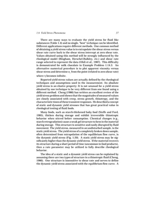 1.6 Yield Stress Phenomena                                              37

    There are many ways to evaluate the yield stress for fluid like
substances (Table 1.4) and no single, "best" technique can be identified.
Different applications require different methods. One common method
of obtaining a yield stress value is to extrapolate the shear stress versus
shear rate curve back to the shear stress intercept at zero shear rate.
Values obtained using this method will be strongly influenced by the
rheological model (Bingham, Herschel-Bulkley, etc.) and shear rate
range selected to represent the data (Ofoli et al., 1987). This difficulty
is demonstrated for milk chocolate in Example Problem 1.14.3. An
alternative numerical procedure is to plot apparent viscosity versus
shear stress and determine σo from the point (related to zero shear rate)
where η becomes infinite.
    Reported yield stress values are actually defined by the rheological
techniques and assumptions used in the measurement. An absolute
yield stress is an elusive property: It is not unusual for a yield stress
obtained by one technique to be very different from one found using a
different method. Cheng (1986) has written an excellent review of the
yield stress problem and shown that the magnitudes of measured values
are closely associated with creep, stress growth, thixotropy, and the
characteristic times of these transient responses. He described a concept
of static and dynamic yield stresses that has great practical value in
rheological testing of fluid foods.
     Many foods, such as starch-thickened baby food (Steffe and Ford,
1985), thicken during storage and exhibit irreversible thixotropic
behavior when stirred before consumption. Chemical changes (e.g.,
starch retrogradation) cause a weak gel structure to form in the material
during storage. This structure is sensitive and easily disrupted by fluid
movement. The yield stress, measured in an undisturbed sample, is the
static yield stress. The yield stress of a completely broken down sample,
often determined from extrapolation of the equilibrium flow curve, is
the dynamic yield stress (Fig. 1.20). A static yield stress may be sig-
nificantly higher than the dynamic yield stress. If the material recovers
its structure during a short period of time (uncommon in food products),
then a rate parameter may be utilized to fully describe rheological
behavior.
   The idea of a static and a dynamic yield stress can be explained by
assuming there are two types of structure in a thixotropic fluid (Cheng,
1986). One structure is insensitive to shear rate and serves to define
the dynamic yield stress associated with the equilibrium flow curve. A
 