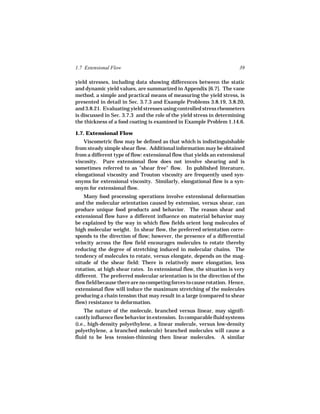 1.7 Extensional Flow                                                   39

yield stresses, including data showing differences between the static
and dynamic yield values, are summarized in Appendix [6.7]. The vane
method, a simple and practical means of measuring the yield stress, is
presented in detail in Sec. 3.7.3 and Example Problems 3.8.19, 3.8.20,
and 3.8.21. Evaluating yield stresses using controlled stress rheometers
is discussed in Sec. 3.7.3 and the role of the yield stress in determining
the thickness of a food coating is examined in Example Problem 1.14.6.

1.7. Extensional Flow
    Viscometric flow may be defined as that which is indistinguishable
from steady simple shear flow. Additional information may be obtained
from a different type of flow: extensional flow that yields an extensional
viscosity. Pure extensional flow does not involve shearing and is
sometimes referred to as "shear free" flow. In published literature,
elongational viscosity and Trouton viscosity are frequently used syn-
onyms for extensional viscosity. Similarly, elongational flow is a syn-
onym for extensional flow.
    Many food processing operations involve extensional deformation
and the molecular orientation caused by extension, versus shear, can
produce unique food products and behavior. The reason shear and
extensional flow have a different influence on material behavior may
be explained by the way in which flow fields orient long molecules of
high molecular weight. In shear flow, the preferred orientation corre-
sponds to the direction of flow; however, the presence of a differential
velocity across the flow field encourages molecules to rotate thereby
reducing the degree of stretching induced in molecular chains. The
tendency of molecules to rotate, versus elongate, depends on the mag-
nitude of the shear field: There is relatively more elongation, less
rotation, at high shear rates. In extensional flow, the situation is very
different. The preferred molecular orientation is in the direction of the
flow field because there are no competing forces to cause rotation. Hence,
extensional flow will induce the maximum stretching of the molecules
producing a chain tension that may result in a large (compared to shear
flow) resistance to deformation.
     The nature of the molecule, branched versus linear, may signifi-
cantly influence flow behavior in extension. In comparable fluid systems
(i.e., high-density polyethylene, a linear molecule, versus low-density
polyethylene, a branched molecule) branched molecules will cause a
fluid to be less tension-thinning then linear molecules. A similar
 