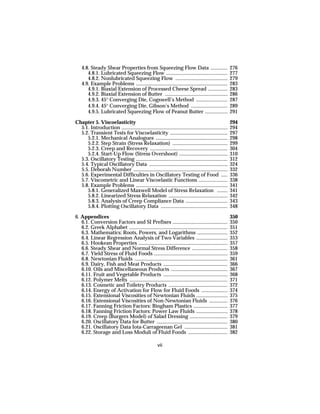 4.8. Steady Shear Properties from Squeezing Flow Data .............                                 276
       4.8.1. Lubricated Squeezing Flow ...............................................                 277
       4.8.2. Nonlubricated Squeezing Flow ........................................                     279
    4.9. Example Problems ......................................................................        283
       4.9.1. Biaxial Extension of Processed Cheese Spread ...............                              283
       4.9.2. Biaxial Extension of Butter ................................................              286
       4.9.3. 45° Converging Die, Cogswell’s Method ........................                            287
       4.9.4. 45° Converging Die, Gibson’s Method ............................                          289
       4.9.5. Lubricated Squeezing Flow of Peanut Butter .................                              291

Chapter 5. Viscoelasticity                                                                              294
  5.1. Introduction .................................................................................   294
  5.2. Transient Tests for Viscoelasticity ............................................                 297
     5.2.1. Mechanical Analogues .......................................................                298
     5.2.2. Step Strain (Stress Relaxation) ..........................................                  299
     5.2.3. Creep and Recovery ...........................................................              304
     5.2.4. Start-Up Flow (Stress Overshoot) .....................................                      310
  5.3. Oscillatory Testing ......................................................................       312
  5.4. Typical Oscillatory Data ............................................................            324
  5.5. Deborah Number ........................................................................          332
  5.6. Experimental Difficulties in Oscillatory Testing of Food .....                                   336
  5.7. Viscometric and Linear Viscoelastic Functions ......................                             338
  5.8. Example Problems ......................................................................          341
     5.8.1. Generalized Maxwell Model of Stress Relaxation ........                                     341
     5.8.2. Linearized Stress Relaxation .............................................                  342
     5.8.3. Analysis of Creep Compliance Data ................................                          343
     5.8.4. Plotting Oscillatory Data ...................................................               348

6. Appendices                                                                                           350
   6.1. Conversion Factors and SI Prefixes ..........................................                   350
   6.2. Greek Alphabet ...........................................................................      351
   6.3. Mathematics: Roots, Powers, and Logarithms .......................                              352
   6.4. Linear Regression Analysis of Two Variables ........................                            353
   6.5. Hookean Properties ....................................................................         357
   6.6. Steady Shear and Normal Stress Difference ...........................                           358
   6.7. Yield Stress of Fluid Foods ........................................................            359
   6.8. Newtonian Fluids .......................................................................        361
   6.9. Dairy, Fish and Meat Products .................................................                 366
   6.10. Oils and Miscellaneous Products ...........................................                    367
   6.11. Fruit and Vegetable Products .................................................                 368
   6.12. Polymer Melts ...........................................................................      371
   6.13. Cosmetic and Toiletry Products .............................................                   372
   6.14. Energy of Activation for Flow for Fluid Foods ....................                             374
   6.15. Extensional Viscosities of Newtonian Fluids ........................                           375
   6.16. Extensional Viscosities of Non-Newtonian Fluids ..............                                 376
   6.17. Fanning Friction Factors: Bingham Plastics ..........................                          377
   6.18. Fanning Friction Factors: Power Law Fluids ........................                            378
   6.19. Creep (Burgers Model) of Salad Dressing .............................                          379
   6.20. Oscillatory Data for Butter ......................................................             380
   6.21. Oscillatory Data Iota-Carrageenan Gel .................................                        381
   6.22. Storage and Loss Moduli of Fluid Foods ..............................                          382

                                                      vii
 