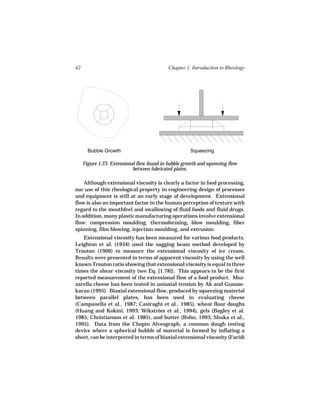 42                                          Chapter 1. Introduction to Rheology




       Bubble Growth                                  Squeezing

     Figure 1.23. Extensional flow found in bubble growth and squeezing flow
                            between lubricated plates.

    Although extensional viscosity is clearly a factor in food processing,
our use of this rheological property in engineering design of processes
and equipment is still at an early stage of development. Extensional
flow is also an important factor in the human perception of texture with
regard to the mouthfeel and swallowing of fluid foods and fluid drugs.
In addition, many plastic manufacturing operations involve extensional
flow: compression moulding, thermoforming, blow moulding, fiber
spinning, film blowing, injection moulding, and extrusion.
   Extensional viscosity has been measured for various food products.
Leighton et al. (1934) used the sagging beam method developed by
Trouton (1906) to measure the extensional viscosity of ice cream.
Results were presented in terms of apparent viscosity by using the well
known Trouton ratio showing that extensional viscosity is equal to three
times the shear viscosity (see Eq. [1.78]). This appears to be the first
reported measurement of the extensional flow of a food product. Moz-
zarella cheese has been tested in uniaxial tension by Ak and Gunase-
karan (1995). Biaxial extensional flow, produced by squeezing material
between parallel plates, has been used in evaluating cheese
(Campanella et al., 1987; Casiraghi et al., 1985), wheat flour doughs
(Huang and Kokini, 1993; Wikström et al., 1994), gels (Bagley et al.
1985; Christianson et al. 1985), and butter (Rohn, 1993; Shuka et al.,
1995). Data from the Chopin Alveograph, a common dough testing
device where a spherical bubble of material is formed by inflating a
sheet, can be interpreted in terms of biaxial extensional viscosity (Faridi
 