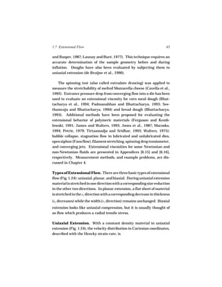 1.7 Extensional Flow                                                    43

and Rasper, 1987; Launay and Buré, 1977). This technique requires an
accurate determination of the sample geometry before and during
inflation. Doughs have also been evaluated by subjecting them to
uniaxial extension (de Bruijne et al., 1990).

   The spinning test (also called extrudate drawing) was applied to
measure the stretchability of melted Mozzarella cheese (Cavella et al.,
1992). Entrance pressure drop from converging flow into a die has been
used to evaluate an extensional viscosity for corn meal dough (Bhat-
tacharya et al., 1994; Padmanabhan and Bhattacharya, 1993; See-
thamraju and Bhattacharya, 1994) and bread dough (Bhattacharya,
1993). Additional methods have been proposed for evaluating the
extensional behavior of polymeric materials (Ferguson and Kemb-
lowski, 1991; James and Walters, 1993; Jones et al., 1987; Macosko,
1994; Petrie, 1979; Tirtaamadja and Sridhar, 1993; Walters, 1975):
bubble collapse, stagnation flow in lubricated and unlubricated dies,
open siphon (Fano flow), filament stretching, spinning drop tensiometer,
and converging jets. Extensional viscosities for some Newtonian and
non-Newtonian fluids are presented in Appendices [6.15] and [6.16],
respectively. Measurement methods, and example problems, are dis-
cussed in Chapter 4.

Types of Extensional Flow. There are three basic types of extensional
flow (Fig. 1.24): uniaxial, planar, and biaxial. During uniaxial extension
material is stretched in one direction with a corresponding size reduction
in the other two directions. In planar extension, a flat sheet of material
is stretched in the x1 direction with a corresponding decrease in thickness
(x2 decreases) while the width (x3 direction) remains unchanged. Biaxial
extension looks like uniaxial compression, but it is usually thought of
as flow which produces a radial tensile stress.

Uniaxial Extension. With a constant density material in uniaxial
extension (Fig. 1.24), the velocity distribution in Cartesian coordinates,
described with the Hencky strain rate, is
 