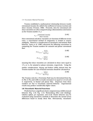 1.8 Viscoelastic Material Functions                                          47

    Trouton established a mathematical relationship between tensile
extensional viscosity (he called it the coefficient of viscous traction) and
shear viscosity (Trouton, 1906). Presently, data for extensional and
shear viscosities are often compared using a dimensionless ratio known
as the Trouton number (NTr ):
                      extensional viscosity                     [1.81]
                   NTr =
                           shear viscosity
Since extensional and shear viscosities are functions of different strain
rates, a conventional method of comparison is needed to remove
ambiguity. Based on a consideration of viscoelastic and inelastic fluid
behavior, Jones et al. (1987) advocated the following conventions in
computing the Trouton numbers for uniaxial and planar extensional
flow:
                                      ηE (εh )
                                          ˙                     [1.82]
                    (NTr )uniaxial =
                                     η(√3 εh )
                                        ˙
                                        ηP (εh )
                                            ˙                       [1.83]
                       (NTr )planar =
                                        η(2 εh )
                                            ˙

meaning that shear viscosities are calculated at shear rates equal to
 ˙
√3 εh or 2 εh for uniaxial or planar extension, respectively. Using the
           ˙
similar considerations, Huang and Kokini (1993) showed that the
Trouton number for case of biaxial extension should be calculated as
                                    ηB (εB )
                                        ˙                    [1.84]
                   (NTr )biaxial =
                                   η(√12 ε
                                        ˙B)

The Trouton ratio for a Newtonian fluid may be determined from Eq.
[1.78], [1.79], and [1.80]: in tensile extension it is equal to 3; it is 6 and
4, respectively, in biaxial and planar flow. Departure from these
numbers are due to viscoelastic material behavior. Experimental
results may produce considerably higher values.
1.8. Viscoelastic Material Functions
    Fluids that have a significant elastic component may exhibit unusual
behavior (Fig. 1.10; Fig. 1.11): Weissenberg effect (rod climbing),
tubeless siphon, jet expansion, and recoil. Elastic behavior may be
evaluated using viscometric methods to determine the normal stress
differences found in steady shear flow. Alternatively, viscoelastic
 