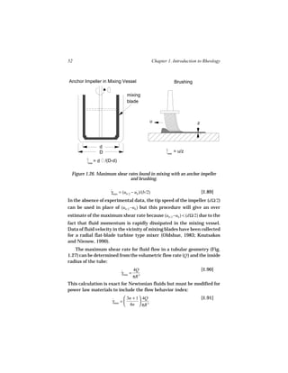 52                                                   Chapter 1. Introduction to Rheology



Anchor Impeller in Mixing Vessel                                   Brushing

                                  mixing
                                  blade



                                                 u                            z




                 d
                 D                                           max
                                                                   = u/z

          max
                =d   /(D-d)

  Figure 1.26. Maximum shear rates found in mixing with an anchor impeller
                              and brushing.

                        γmax = (ub /2 − ub )/(b/2)
                        ˙                                                         [1.89]
In the absence of experimental data, the tip speed of the impeller (dΩ/2)
can be used in place of (ub /2 −ub ) but this procedure will give an over
estimate of the maximum shear rate because (ub /2 −ub ) < (dΩ/2) due to the
fact that fluid momentum is rapidly dissipated in the mixing vessel.
Data of fluid velocity in the vicinity of mixing blades have been collected
for a radial flat-blade turbine type mixer (Oldshue, 1983; Koutsakos
and Nienow, 1990).
   The maximum shear rate for fluid flow in a tubular geometry (Fig.
1.27) can be determined from the volumetric flow rate (Q ) and the inside
radius of the tube:
                                    4Q                                            [1.90]
                              γmax = 3
                              ˙
                                    πR
This calculation is exact for Newtonian fluids but must be modified for
power law materials to include the flow behavior index:
                                3n + 1  4Q                                      [1.91]
                        γmax = 
                        ˙               
                                4n  πR 3
 