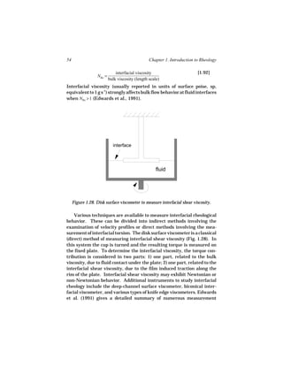 54                                               Chapter 1. Introduction to Rheology

                              interfacial viscosity                       [1.92]
                  NBo =
                          bulk viscosity (length scale)
Interfacial viscosity (usually reported in units of surface poise, sp,
equivalent to 1 g s-1) strongly affects bulk flow behavior at fluid interfaces
when NBo > 1 (Edwards et al., 1991).




                            interface




                                                     fluid




     Figure 1.28. Disk surface viscometer to measure interfacial shear viscosity.

    Various techniques are available to measure interfacial rheological
behavior. These can be divided into indirect methods involving the
examination of velocity profiles or direct methods involving the mea-
surement of interfacial torsion. The disk surface viscometer is a classical
(direct) method of measuring interfacial shear viscosity (Fig. 1.28). In
this system the cup is turned and the resulting torque is measured on
the fixed plate. To determine the interfacial viscosity, the torque con-
tribution is considered in two parts: 1) one part, related to the bulk
viscosity, due to fluid contact under the plate; 2) one part, related to the
interfacial shear viscosity, due to the film induced traction along the
rim of the plate. Interfacial shear viscosity may exhibit Newtonian or
non-Newtonian behavior. Additional instruments to study interfacial
rheology include the deep-channel surface viscometer, biconical inter-
facial viscometer, and various types of knife edge viscometers. Edwards
et al. (1991) gives a detailed summary of numerous measurement
 