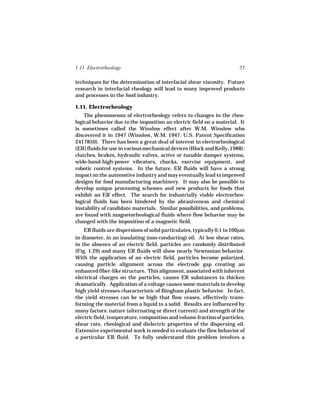 1.11 Electrorheology                                                    55

techniques for the determination of interfacial shear viscosity. Future
research in interfacial rheology will lead to many improved products
and processes in the food industry.

1.11. Electrorheology
    The phenomenon of electrorheology refers to changes in the rheo-
logical behavior due to the imposition an electric field on a material. It
is sometimes called the Winslow effect after W.M. Winslow who
discovered it in 1947 (Winslow, W.M. 1947. U.S. Patent Specification
2417850). There has been a great deal of interest in electrorheological
(ER) fluids for use in various mechanical devices (Block and Kelly, 1988):
clutches, brakes, hydraulic valves, active or tunable damper systems,
wide-band-high-power vibrators, chucks, exercise equipment, and
robotic control systems. In the future, ER fluids will have a strong
impact on the automotive industry and may eventually lead to improved
designs for food manufacturing machinery. It may also be possible to
develop unique processing schemes and new products for foods that
exhibit an ER effect. The search for industrially viable electrorheo-
logical fluids has been hindered by the abrasiveness and chemical
instability of candidate materials. Similar possibilities, and problems,
are found with magnetorheological fluids where flow behavior may be
changed with the imposition of a magnetic field.
    ER fluids are dispersions of solid particulates, typically 0.1 to 100µm
in diameter, in an insulating (non-conducting) oil. At low shear rates,
in the absence of an electric field, particles are randomly distributed
(Fig. 1.29) and many ER fluids will show nearly Newtonian behavior.
With the application of an electric field, particles become polarized,
causing particle alignment across the electrode gap creating an
enhanced fiber-like structure. This alignment, associated with inherent
electrical charges on the particles, causes ER substances to thicken
dramatically. Application of a voltage causes some materials to develop
high yield stresses characteristic of Bingham plastic behavior. In fact,
the yield stresses can be so high that flow ceases, effectively trans-
forming the material from a liquid to a solid. Results are influenced by
many factors: nature (alternating or direct current) and strength of the
electric field, temperature, composition and volume fraction of particles,
shear rate, rheological and dielectric properties of the dispersing oil.
Extensive experimental work is needed to evaluate the flow behavior of
a particular ER fluid. To fully understand this problem involves a
 