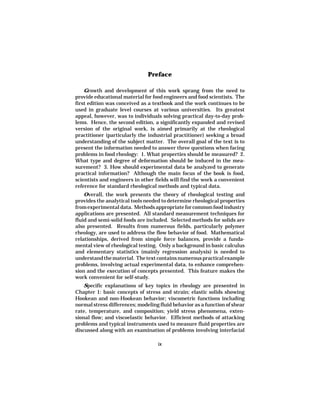 Preface

    Growth and development of this work sprang from the need to
provide educational material for food engineers and food scientists. The
first edition was conceived as a textbook and the work continues to be
used in graduate level courses at various universities. Its greatest
appeal, however, was to individuals solving practical day-to-day prob-
lems. Hence, the second edition, a significantly expanded and revised
version of the original work, is aimed primarily at the rheological
practitioner (particularly the industrial practitioner) seeking a broad
understanding of the subject matter. The overall goal of the text is to
present the information needed to answer three questions when facing
problems in food rheology: 1. What properties should be measured? 2.
What type and degree of deformation should be induced in the mea-
surement? 3. How should experimental data be analyzed to generate
practical information? Although the main focus of the book is food,
scientists and engineers in other fields will find the work a convenient
reference for standard rheological methods and typical data.
    Overall, the work presents the theory of rheological testing and
provides the analytical tools needed to determine rheological properties
from experimental data. Methods appropriate for common food industry
applications are presented. All standard measurement techniques for
fluid and semi-solid foods are included. Selected methods for solids are
also presented. Results from numerous fields, particularly polymer
rheology, are used to address the flow behavior of food. Mathematical
relationships, derived from simple force balances, provide a funda-
mental view of rheological testing. Only a background in basic calculus
and elementary statistics (mainly regression analysis) is needed to
understand the material. The text contains numerous practical example
problems, involving actual experimental data, to enhance comprehen-
sion and the execution of concepts presented. This feature makes the
work convenient for self-study.
    Specific explanations of key topics in rheology are presented in
Chapter 1: basic concepts of stress and strain; elastic solids showing
Hookean and non-Hookean behavior; viscometric functions including
normal stress differences; modeling fluid behavior as a function of shear
rate, temperature, and composition; yield stress phenomena, exten-
sional flow; and viscoelastic behavior. Efficient methods of attacking
problems and typical instruments used to measure fluid properties are
discussed along with an examination of problems involving interfacial

                                   ix
 