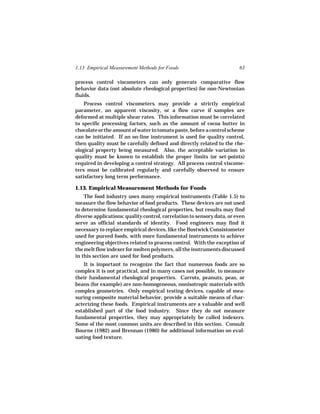 1.13 Empirical Measurement Methods for Foods                            63

process control viscometers can only generate comparative flow
behavior data (not absolute rheological properties) for non-Newtonian
fluids.
    Process control viscometers may provide a strictly empirical
parameter, an apparent viscosity, or a flow curve if samples are
deformed at multiple shear rates. This information must be correlated
to specific processing factors, such as the amount of cocoa butter in
chocolate or the amount of water in tomato paste, before a control scheme
can be initiated. If an on-line instrument is used for quality control,
then quality must be carefully defined and directly related to the rhe-
ological property being measured. Also, the acceptable variation in
quality must be known to establish the proper limits (or set-points)
required in developing a control strategy. All process control viscome-
ters must be calibrated regularly and carefully observed to ensure
satisfactory long term performance.

1.13. Empirical Measurement Methods for Foods
    The food industry uses many empirical instruments (Table 1.5) to
measure the flow behavior of food products. These devices are not used
to determine fundamental rheological properties, but results may find
diverse applications: quality control, correlation to sensory data, or even
serve as official standards of identity. Food engineers may find it
necessary to replace empirical devices, like the Bostwick Consistometer
used for pureed foods, with more fundamental instruments to achieve
engineering objectives related to process control. With the exception of
the melt flow indexer for molten polymers, all the instruments discussed
in this section are used for food products.
   It is important to recognize the fact that numerous foods are so
complex it is not practical, and in many cases not possible, to measure
their fundamental rheological properties. Carrots, peanuts, peas, or
beans (for example) are non-homogeneous, nonisotropic materials with
complex geometries. Only empirical testing devices, capable of mea-
suring composite material behavior, provide a suitable means of char-
acterizing these foods. Empirical instruments are a valuable and well
established part of the food industry. Since they do not measure
fundamental properties, they may appropriately be called indexers.
Some of the most common units are described in this section. Consult
Bourne (1982) and Brennan (1980) for additional information on eval-
uating food texture.
 
