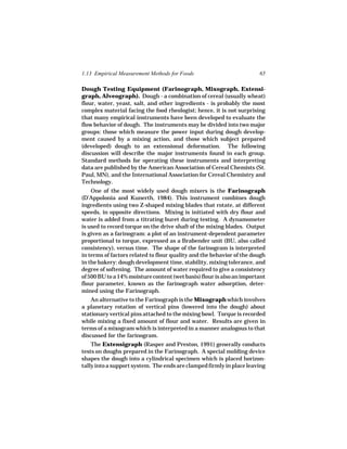 1.13 Empirical Measurement Methods for Foods                           65

Dough Testing Equipment (Farinograph, Mixograph, Extensi-
graph, Alveograph). Dough - a combination of cereal (usually wheat)
flour, water, yeast, salt, and other ingredients - is probably the most
complex material facing the food rheologist; hence, it is not surprising
that many empirical instruments have been developed to evaluate the
flow behavior of dough. The instruments may be divided into two major
groups: those which measure the power input during dough develop-
ment caused by a mixing action, and those which subject prepared
(developed) dough to an extensional deformation. The following
discussion will describe the major instruments found in each group.
Standard methods for operating these instruments and interpreting
data are published by the American Association of Cereal Chemists (St.
Paul, MN), and the International Association for Cereal Chemistry and
Technology.
    One of the most widely used dough mixers is the Farinograph
(D’Appolonia and Kunerth, 1984). This instrument combines dough
ingredients using two Z-shaped mixing blades that rotate, at different
speeds, in opposite directions. Mixing is initiated with dry flour and
water is added from a titrating buret during testing. A dynamometer
is used to record torque on the drive shaft of the mixing blades. Output
is given as a farinogram: a plot of an instrument-dependent parameter
proportional to torque, expressed as a Brabender unit (BU, also called
consistency), versus time. The shape of the farinogram is interpreted
in terms of factors related to flour quality and the behavior of the dough
in the bakery: dough development time, stability, mixing tolerance, and
degree of softening. The amount of water required to give a consistency
of 500 BU to a 14% moisture content (wet basis) flour is also an important
flour parameter, known as the farinograph water adsorption, deter-
mined using the Farinograph.
    An alternative to the Farinograph is the Mixograph which involves
a planetary rotation of vertical pins (lowered into the dough) about
stationary vertical pins attached to the mixing bowl. Torque is recorded
while mixing a fixed amount of flour and water. Results are given in
terms of a mixogram which is interpreted in a manner analogous to that
discussed for the farinogram.
    The Extensigraph (Rasper and Preston, 1991) generally conducts
tests on doughs prepared in the Farinograph. A special molding device
shapes the dough into a cylindrical specimen which is placed horizon-
tally into a support system. The ends are clamped firmly in place leaving
 