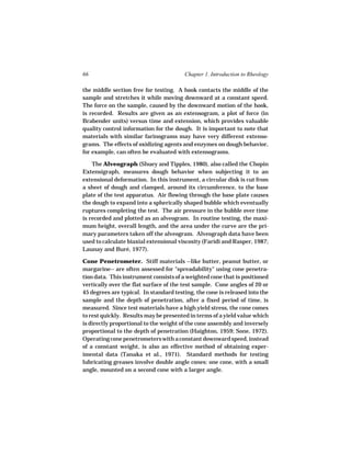 66                                      Chapter 1. Introduction to Rheology

the middle section free for testing. A hook contacts the middle of the
sample and stretches it while moving downward at a constant speed.
The force on the sample, caused by the downward motion of the hook,
is recorded. Results are given as an extensogram, a plot of force (in
Brabender units) versus time and extension, which provides valuable
quality control information for the dough. It is important to note that
materials with similar farinograms may have very different extenso-
grams. The effects of oxidizing agents and enzymes on dough behavior,
for example, can often be evaluated with extensograms.

    The Alveograph (Shuey and Tipples, 1980), also called the Chopin
Extensigraph, measures dough behavior when subjecting it to an
extensional deformation. In this instrument, a circular disk is cut from
a sheet of dough and clamped, around its circumference, to the base
plate of the test apparatus. Air flowing through the base plate causes
the dough to expand into a spherically shaped bubble which eventually
ruptures completing the test. The air pressure in the bubble over time
is recorded and plotted as an alveogram. In routine testing, the maxi-
mum height, overall length, and the area under the curve are the pri-
mary parameters taken off the alveogram. Alveograph data have been
used to calculate biaxial extensional viscosity (Faridi and Rasper, 1987;
Launay and Buré, 1977).

Cone Penetrometer. Stiff materials --like butter, peanut butter, or
margarine-- are often assessed for "spreadability" using cone penetra-
tion data. This instrument consists of a weighted cone that is positioned
vertically over the flat surface of the test sample. Cone angles of 20 or
45 degrees are typical. In standard testing, the cone is released into the
sample and the depth of penetration, after a fixed period of time, is
measured. Since test materials have a high yield stress, the cone comes
to rest quickly. Results may be presented in terms of a yield value which
is directly proportional to the weight of the cone assembly and inversely
proportional to the depth of penetration (Haighton, 1959; Sone, 1972).
Operating cone penetrometers with a constant downward speed, instead
of a constant weight, is also an effective method of obtaining exper-
imental data (Tanaka et al., 1971). Standard methods for testing
lubricating greases involve double angle cones: one cone, with a small
angle, mounted on a second cone with a larger angle.
 
